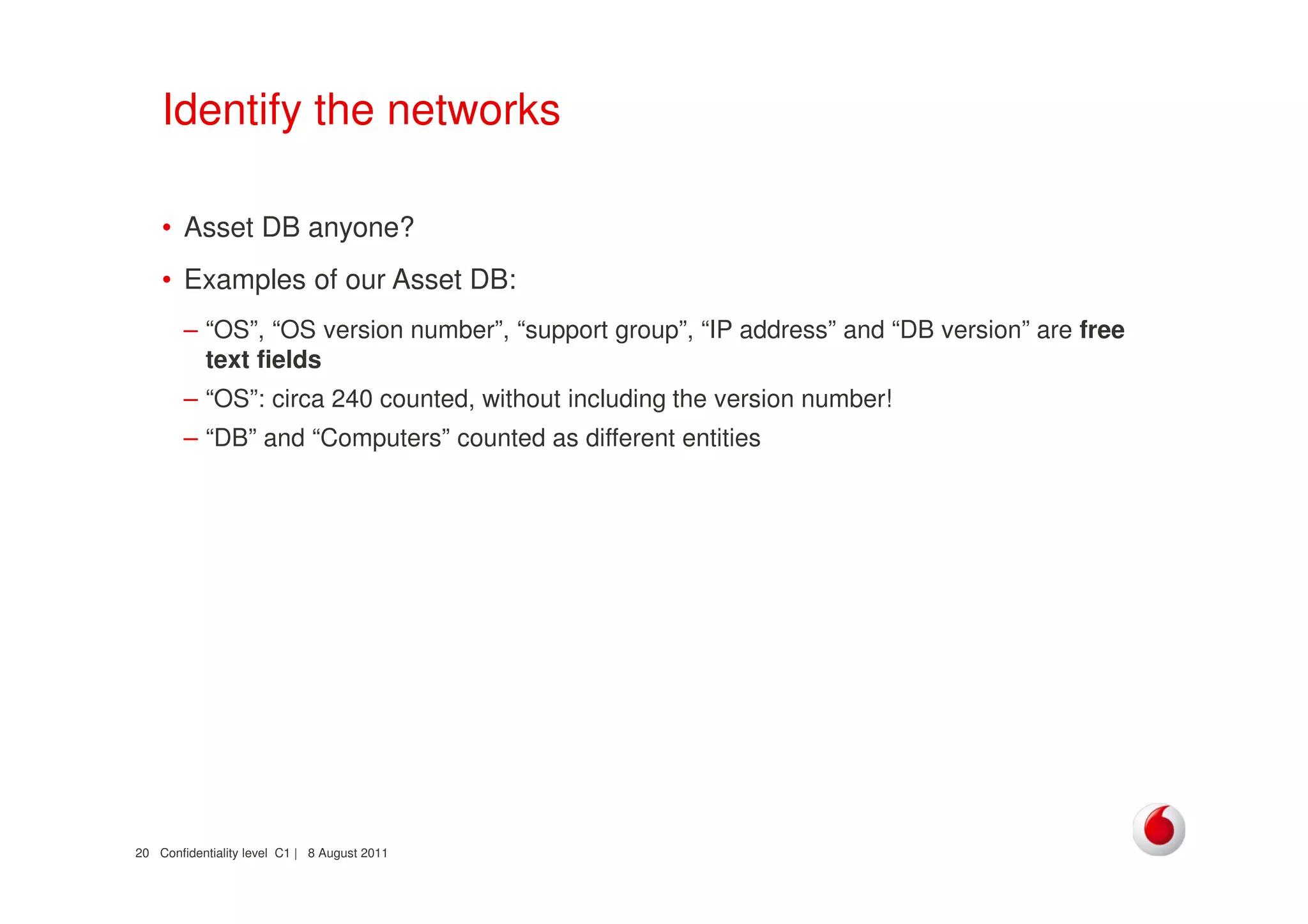 Confidentiality level C1 | 8 August 201120
Identify the networks
• Asset DB anyone?
• Examples of our Asset DB:
– “OS”, “OS version number”, “support group”, “IP address” and “DB version” are free
text fields
– “OS”: circa 240 counted, without including the version number!
– “DB” and “Computers” counted as different entities
 