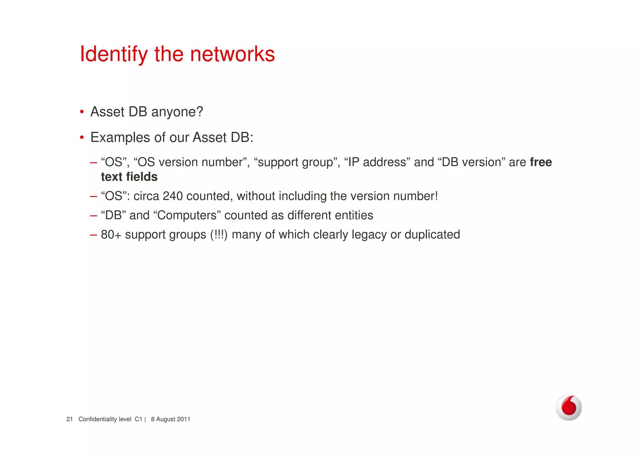Confidentiality level C1 | 8 August 201121
Identify the networks
• Asset DB anyone?
• Examples of our Asset DB:
– “OS”, “OS version number”, “support group”, “IP address” and “DB version” are free
text fields
– “OS”: circa 240 counted, without including the version number!
– “DB” and “Computers” counted as different entities
– 80+ support groups (!!!) many of which clearly legacy or duplicated
 