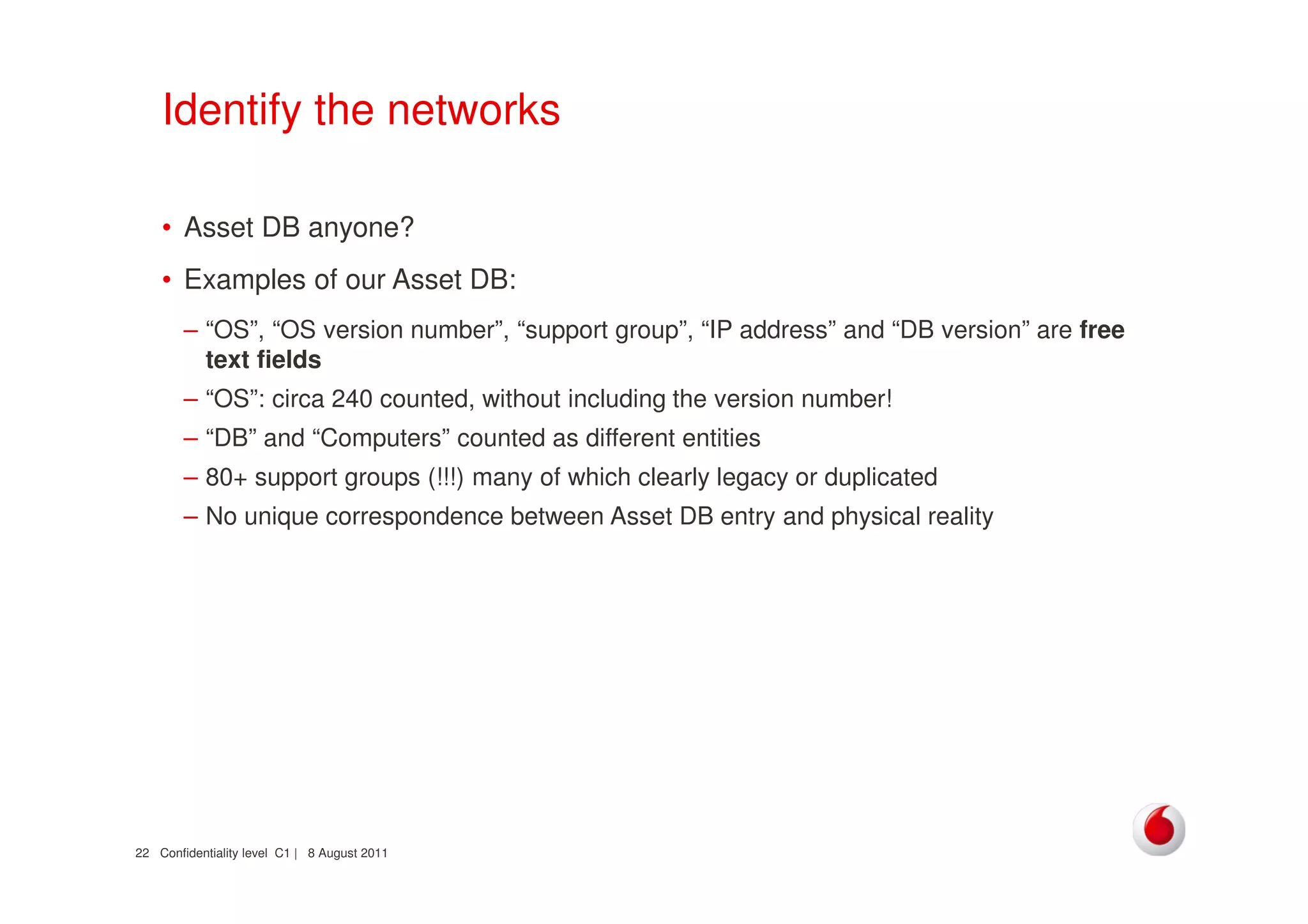 Confidentiality level C1 | 8 August 201122
Identify the networks
• Asset DB anyone?
• Examples of our Asset DB:
– “OS”, “OS version number”, “support group”, “IP address” and “DB version” are free
text fields
– “OS”: circa 240 counted, without including the version number!
– “DB” and “Computers” counted as different entities
– 80+ support groups (!!!) many of which clearly legacy or duplicated
– No unique correspondence between Asset DB entry and physical reality
 