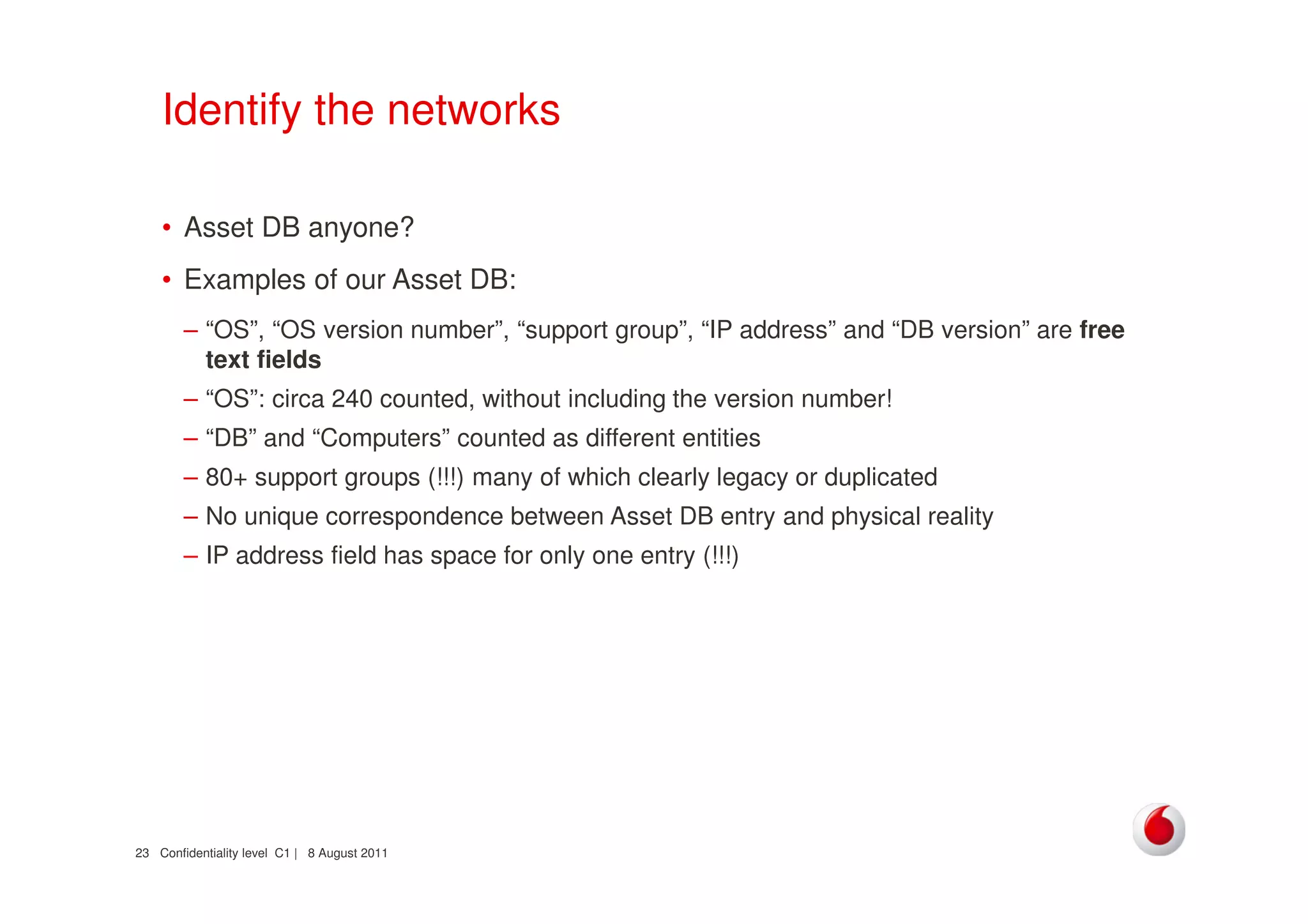 Confidentiality level C1 | 8 August 201123
Identify the networks
• Asset DB anyone?
• Examples of our Asset DB:
– “OS”, “OS version number”, “support group”, “IP address” and “DB version” are free
text fields
– “OS”: circa 240 counted, without including the version number!
– “DB” and “Computers” counted as different entities
– 80+ support groups (!!!) many of which clearly legacy or duplicated
– No unique correspondence between Asset DB entry and physical reality
– IP address field has space for only one entry (!!!)
 
