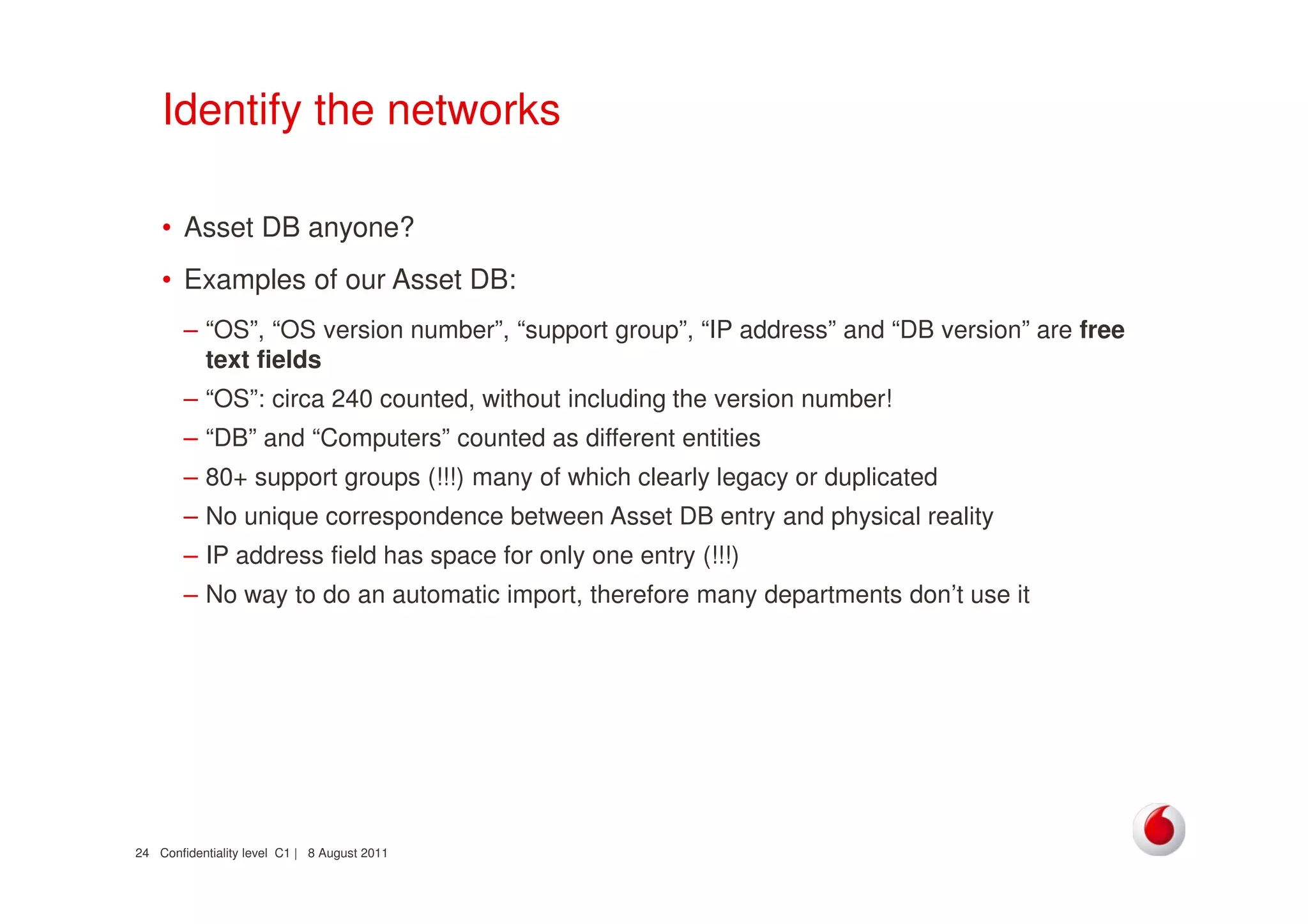Confidentiality level C1 | 8 August 201124
Identify the networks
• Asset DB anyone?
• Examples of our Asset DB:
– “OS”, “OS version number”, “support group”, “IP address” and “DB version” are free
text fields
– “OS”: circa 240 counted, without including the version number!
– “DB” and “Computers” counted as different entities
– 80+ support groups (!!!) many of which clearly legacy or duplicated
– No unique correspondence between Asset DB entry and physical reality
– IP address field has space for only one entry (!!!)
– No way to do an automatic import, therefore many departments don’t use it
 