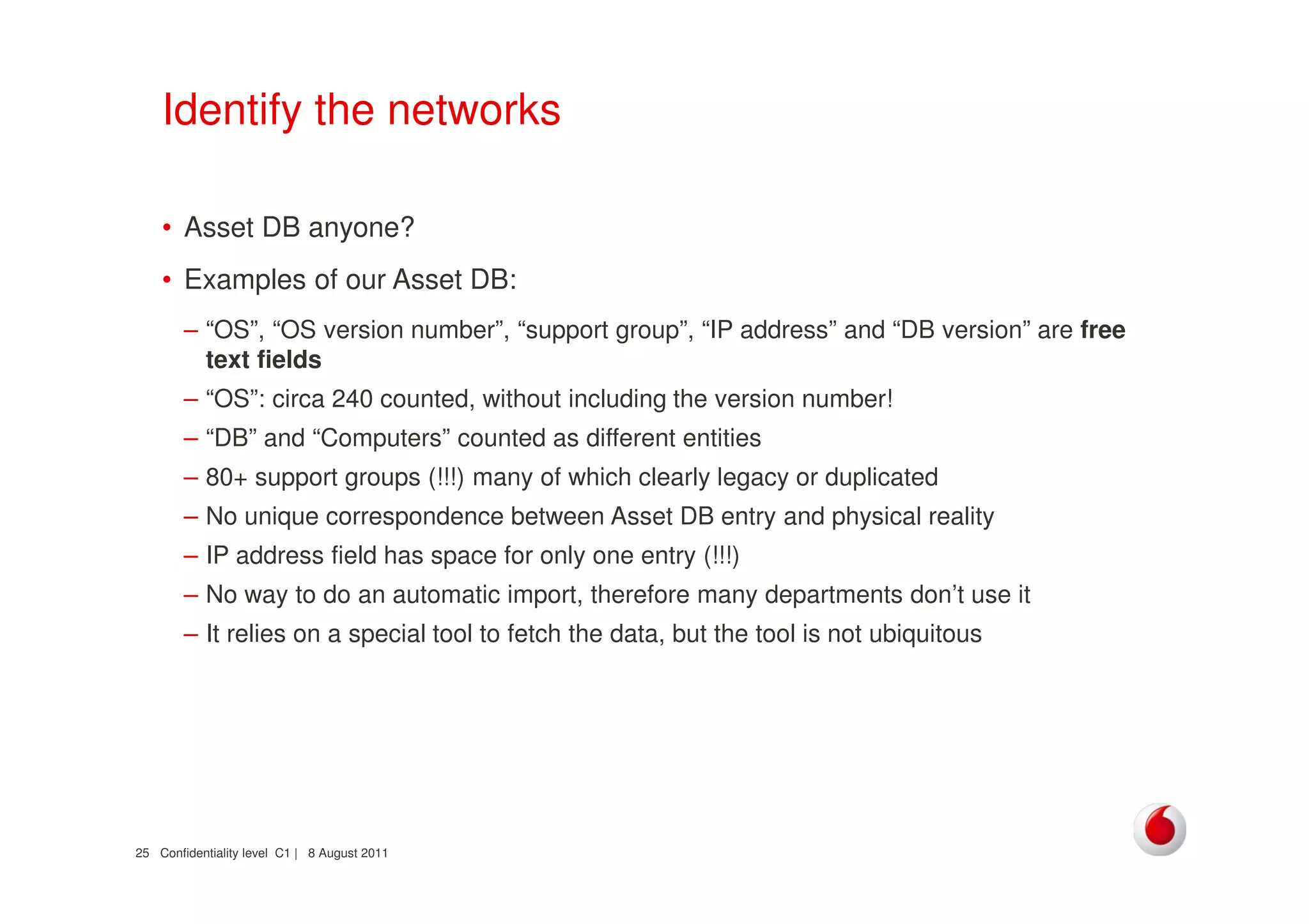 Confidentiality level C1 | 8 August 201125
Identify the networks
• Asset DB anyone?
• Examples of our Asset DB:
– “OS”, “OS version number”, “support group”, “IP address” and “DB version” are free
text fields
– “OS”: circa 240 counted, without including the version number!
– “DB” and “Computers” counted as different entities
– 80+ support groups (!!!) many of which clearly legacy or duplicated
– No unique correspondence between Asset DB entry and physical reality
– IP address field has space for only one entry (!!!)
– No way to do an automatic import, therefore many departments don’t use it
– It relies on a special tool to fetch the data, but the tool is not ubiquitous
 