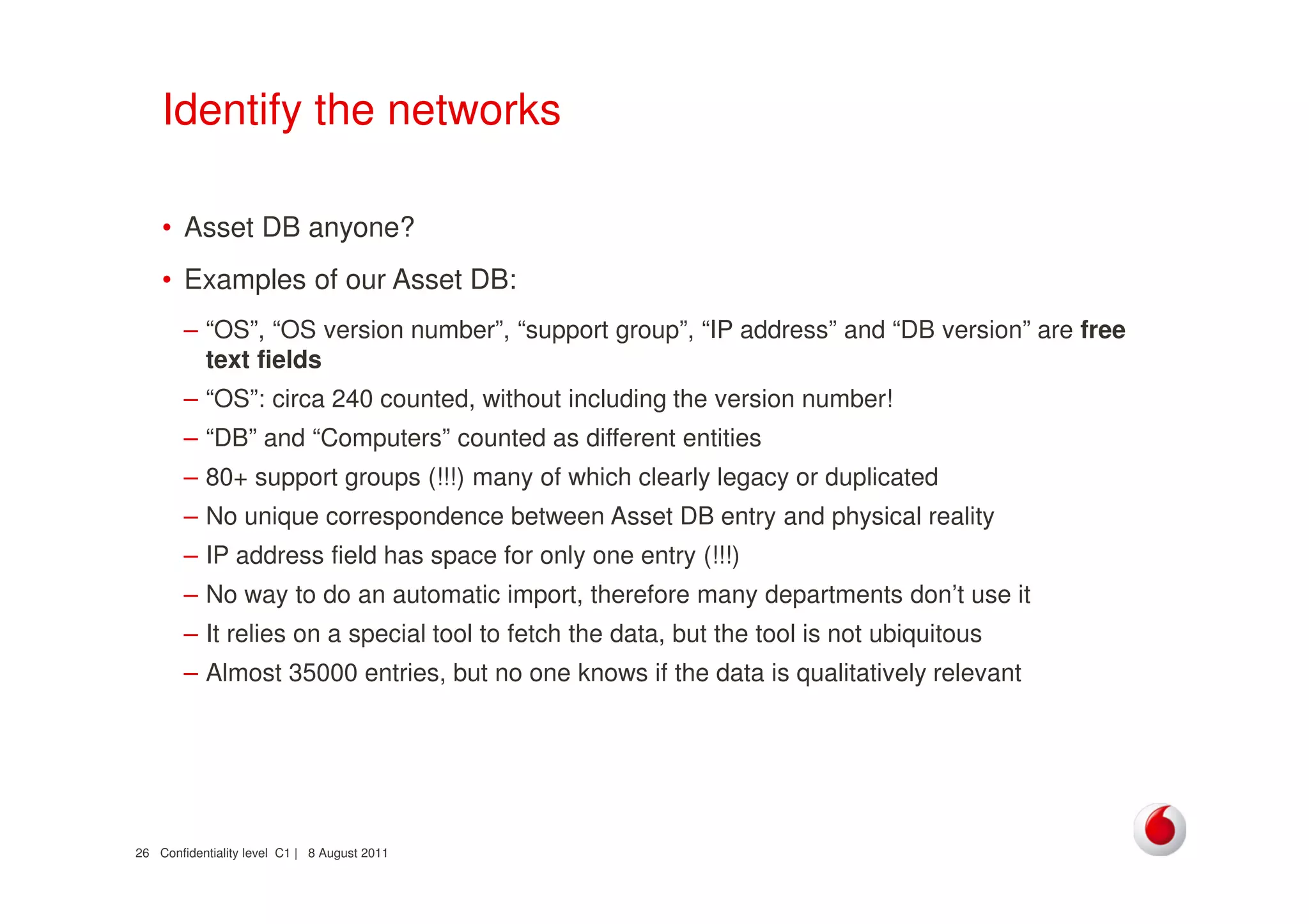 Confidentiality level C1 | 8 August 201126
Identify the networks
• Asset DB anyone?
• Examples of our Asset DB:
– “OS”, “OS version number”, “support group”, “IP address” and “DB version” are free
text fields
– “OS”: circa 240 counted, without including the version number!
– “DB” and “Computers” counted as different entities
– 80+ support groups (!!!) many of which clearly legacy or duplicated
– No unique correspondence between Asset DB entry and physical reality
– IP address field has space for only one entry (!!!)
– No way to do an automatic import, therefore many departments don’t use it
– It relies on a special tool to fetch the data, but the tool is not ubiquitous
– Almost 35000 entries, but no one knows if the data is qualitatively relevant
 