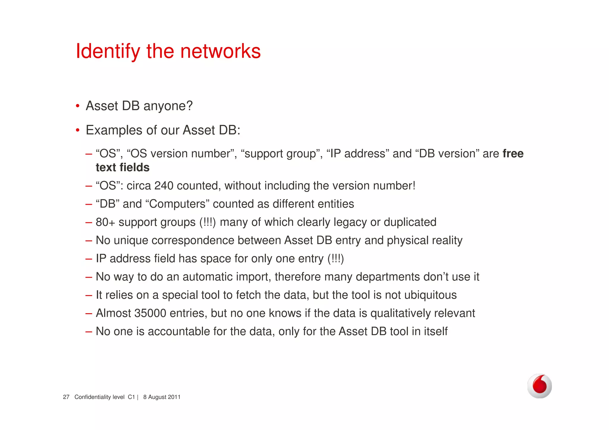 Confidentiality level C1 | 8 August 201127
Identify the networks
• Asset DB anyone?
• Examples of our Asset DB:
– “OS”, “OS version number”, “support group”, “IP address” and “DB version” are free
text fields
– “OS”: circa 240 counted, without including the version number!
– “DB” and “Computers” counted as different entities
– 80+ support groups (!!!) many of which clearly legacy or duplicated
– No unique correspondence between Asset DB entry and physical reality
– IP address field has space for only one entry (!!!)
– No way to do an automatic import, therefore many departments don’t use it
– It relies on a special tool to fetch the data, but the tool is not ubiquitous
– Almost 35000 entries, but no one knows if the data is qualitatively relevant
– No one is accountable for the data, only for the Asset DB tool in itself
 