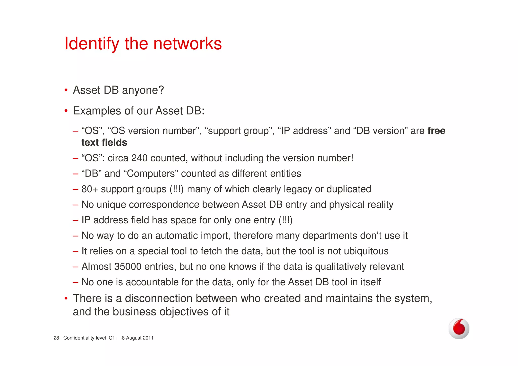 Confidentiality level C1 | 8 August 201128
Identify the networks
• Asset DB anyone?
• Examples of our Asset DB:
– “OS”, “OS version number”, “support group”, “IP address” and “DB version” are free
text fields
– “OS”: circa 240 counted, without including the version number!
– “DB” and “Computers” counted as different entities
– 80+ support groups (!!!) many of which clearly legacy or duplicated
– No unique correspondence between Asset DB entry and physical reality
– IP address field has space for only one entry (!!!)
– No way to do an automatic import, therefore many departments don’t use it
– It relies on a special tool to fetch the data, but the tool is not ubiquitous
– Almost 35000 entries, but no one knows if the data is qualitatively relevant
– No one is accountable for the data, only for the Asset DB tool in itself
• There is a disconnection between who created and maintains the system,
and the business objectives of it
 