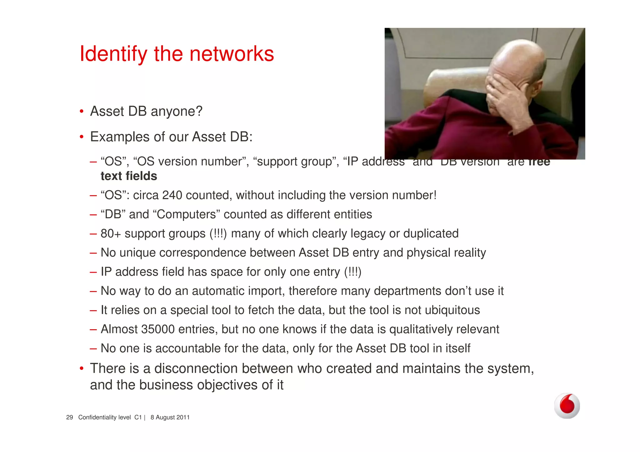 Confidentiality level C1 | 8 August 201129
Identify the networks
• Asset DB anyone?
• Examples of our Asset DB:
– “OS”, “OS version number”, “support group”, “IP address” and “DB version” are free
text fields
– “OS”: circa 240 counted, without including the version number!
– “DB” and “Computers” counted as different entities
– 80+ support groups (!!!) many of which clearly legacy or duplicated
– No unique correspondence between Asset DB entry and physical reality
– IP address field has space for only one entry (!!!)
– No way to do an automatic import, therefore many departments don’t use it
– It relies on a special tool to fetch the data, but the tool is not ubiquitous
– Almost 35000 entries, but no one knows if the data is qualitatively relevant
– No one is accountable for the data, only for the Asset DB tool in itself
• There is a disconnection between who created and maintains the system,
and the business objectives of it
 
