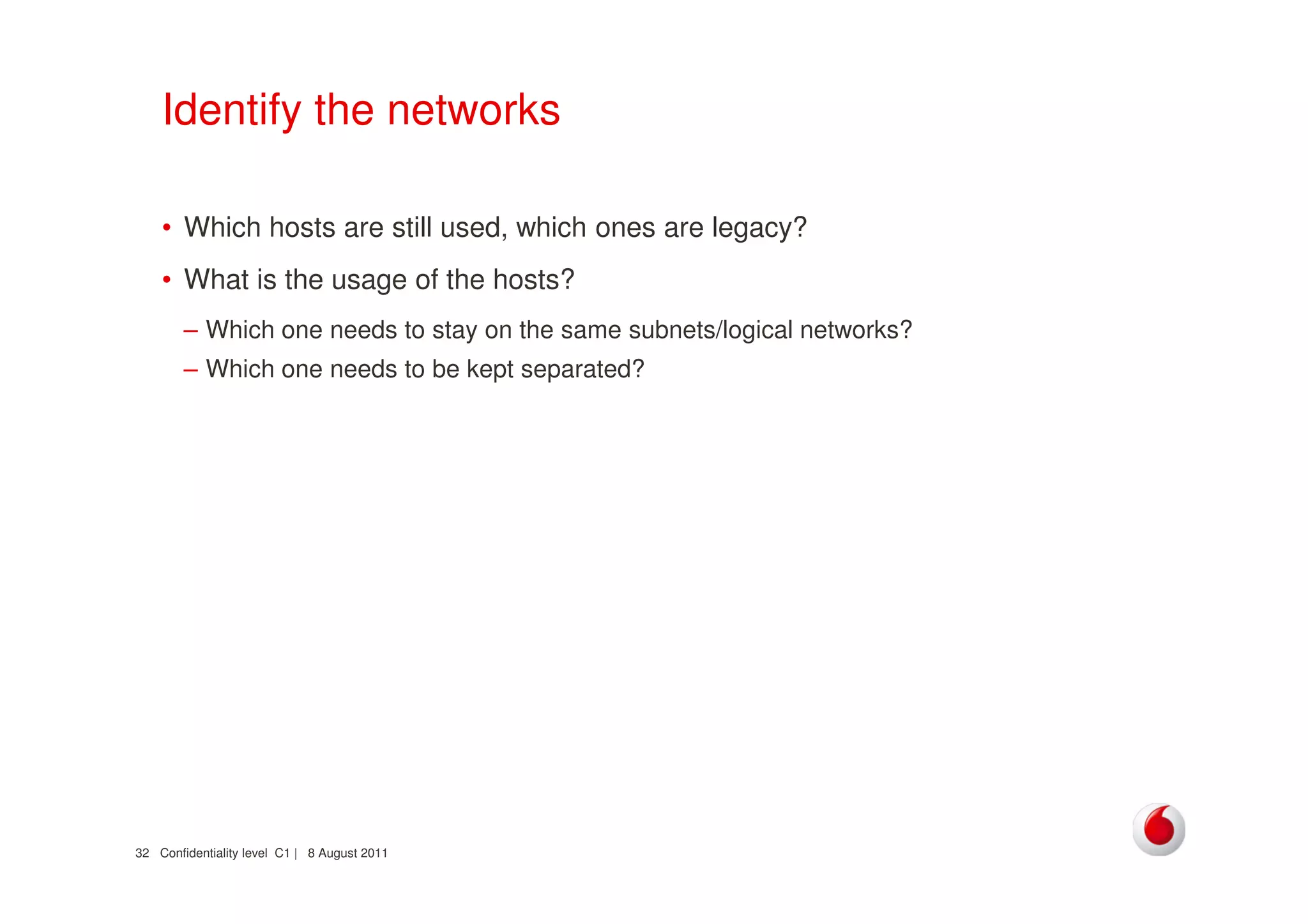 Confidentiality level C1 | 8 August 201132
Identify the networks
• Which hosts are still used, which ones are legacy?
• What is the usage of the hosts?
– Which one needs to stay on the same subnets/logical networks?
– Which one needs to be kept separated?
 