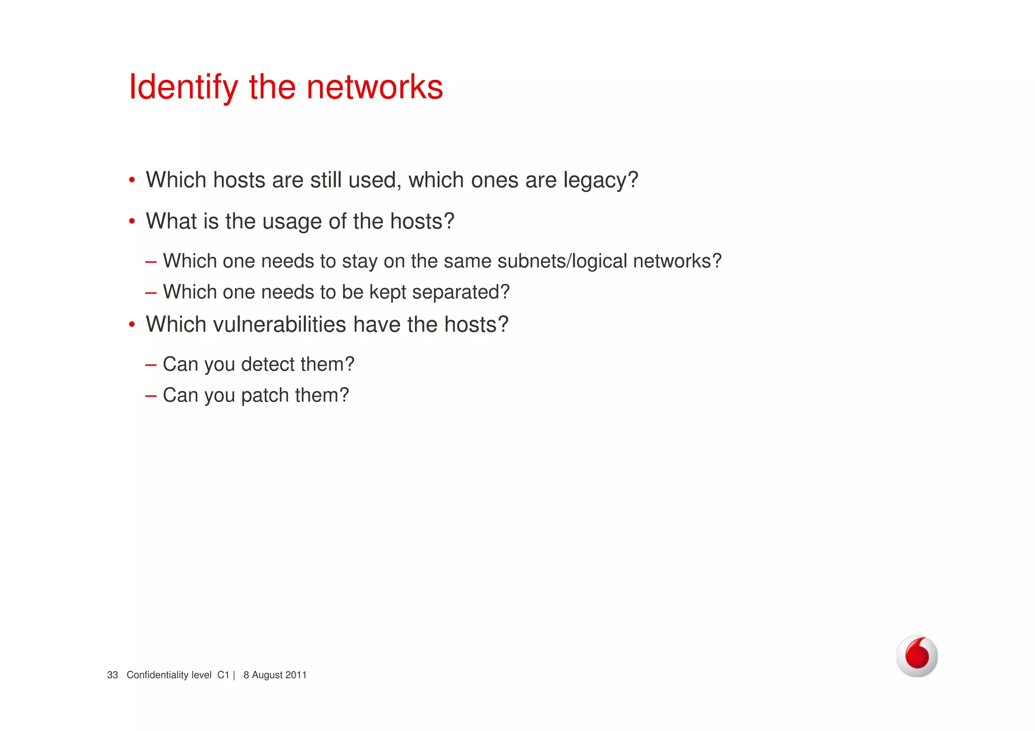 Confidentiality level C1 | 8 August 201133
Identify the networks
• Which hosts are still used, which ones are legacy?
• What is the usage of the hosts?
– Which one needs to stay on the same subnets/logical networks?
– Which one needs to be kept separated?
• Which vulnerabilities have the hosts?
– Can you detect them?
– Can you patch them?
 