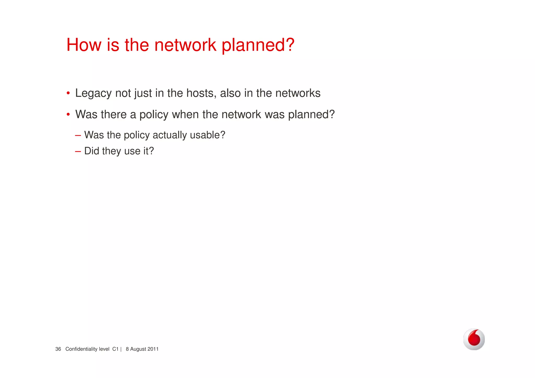 Confidentiality level C1 | 8 August 201136
How is the network planned?
• Legacy not just in the hosts, also in the networks
• Was there a policy when the network was planned?
– Was the policy actually usable?
– Did they use it?
 