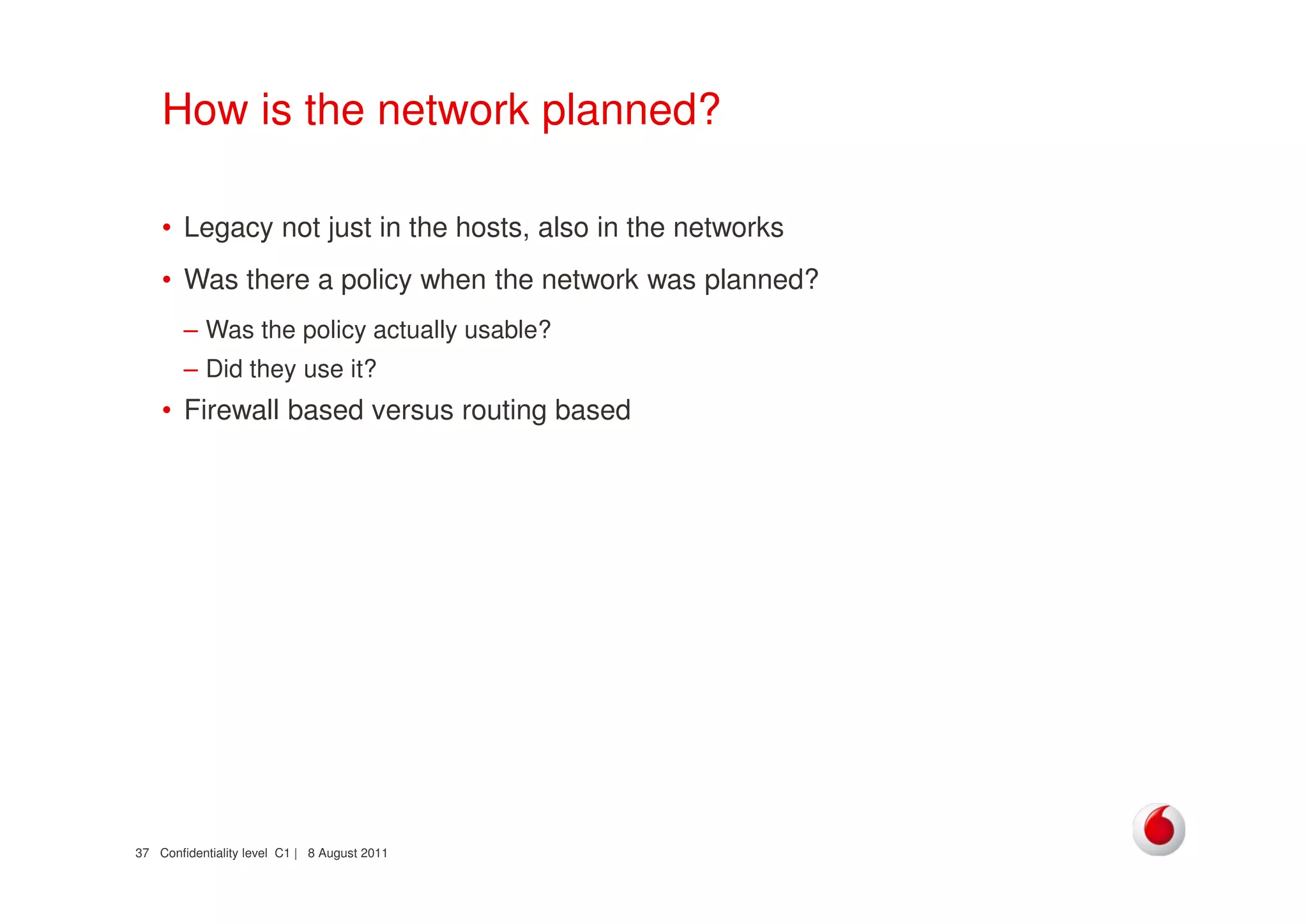 Confidentiality level C1 | 8 August 201137
How is the network planned?
• Legacy not just in the hosts, also in the networks
• Was there a policy when the network was planned?
– Was the policy actually usable?
– Did they use it?
• Firewall based versus routing based
 