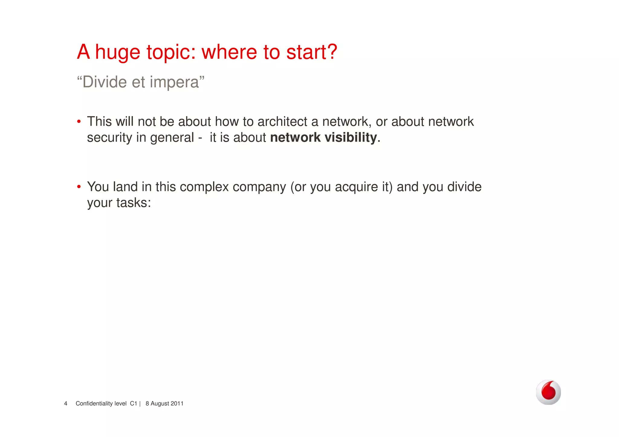 Confidentiality level C1 | 8 August 20114
A huge topic: where to start?
• This will not be about how to architect a network, or about network
security in general - it is about network visibility.
• You land in this complex company (or you acquire it) and you divide
your tasks:
“Divide et impera”
 