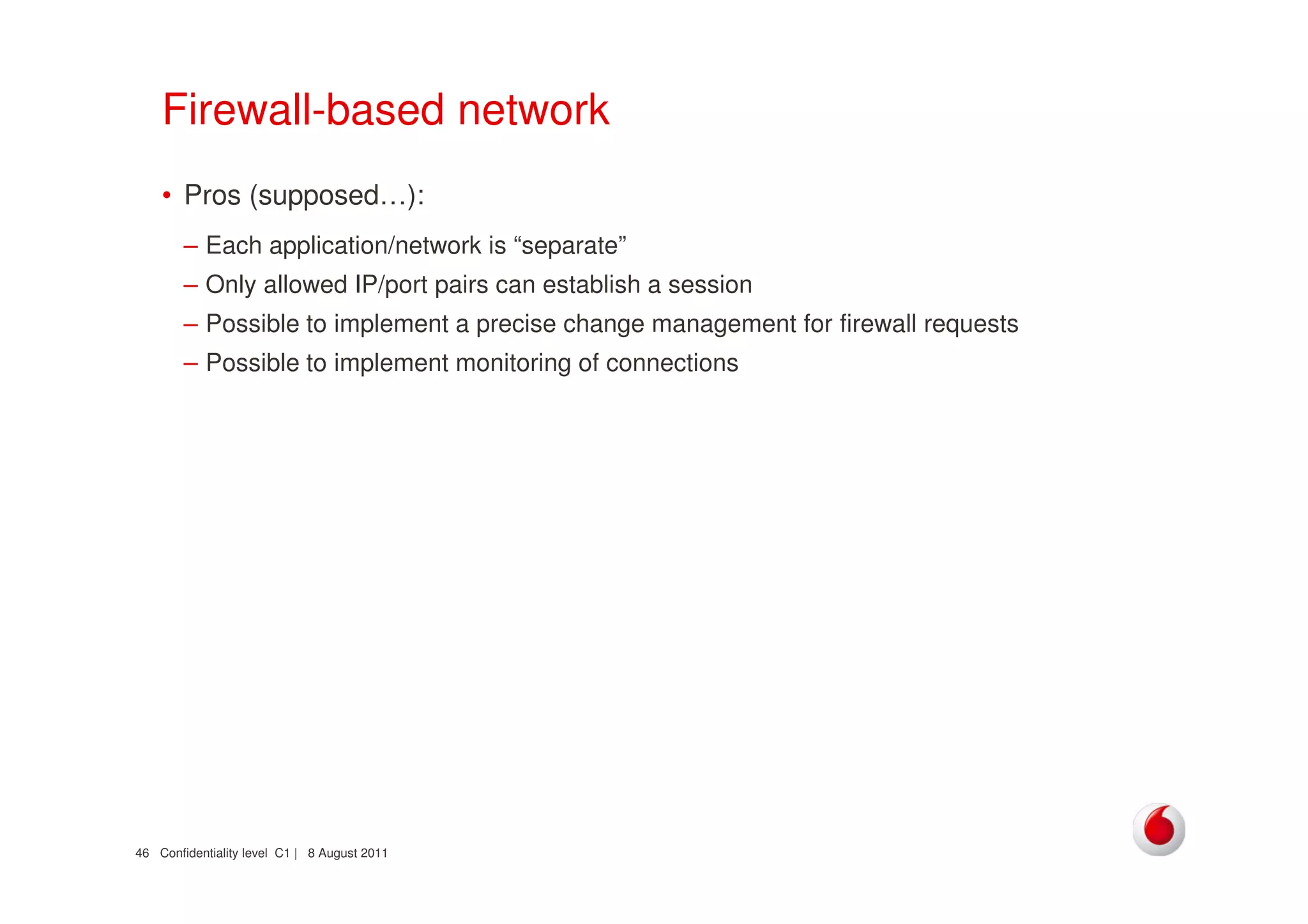 Confidentiality level C1 | 8 August 201146
Firewall-based network
• Pros (supposed…):
– Each application/network is “separate”
– Only allowed IP/port pairs can establish a session
– Possible to implement a precise change management for firewall requests
– Possible to implement monitoring of connections
 