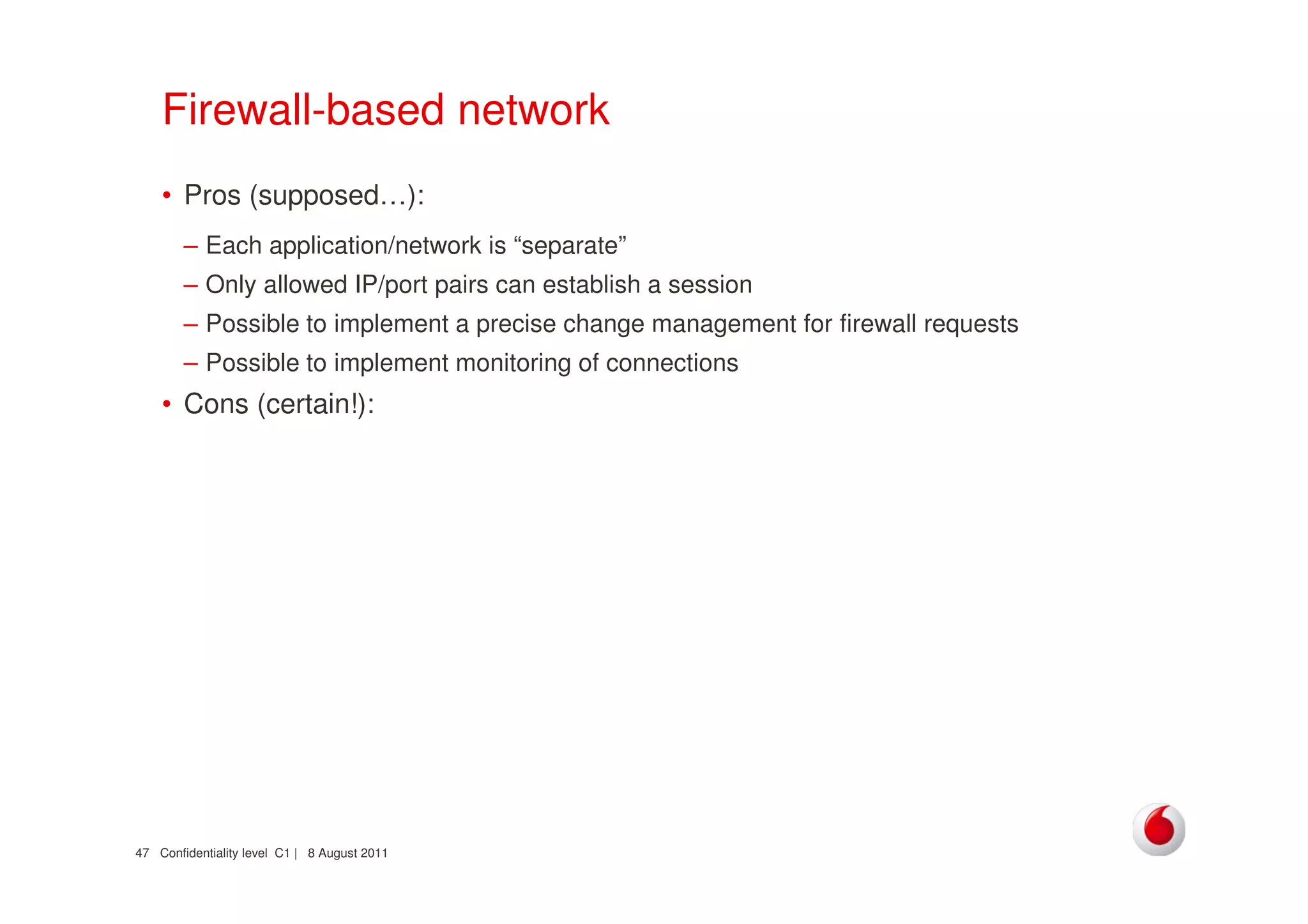 Confidentiality level C1 | 8 August 201147
Firewall-based network
• Pros (supposed…):
– Each application/network is “separate”
– Only allowed IP/port pairs can establish a session
– Possible to implement a precise change management for firewall requests
– Possible to implement monitoring of connections
• Cons (certain!):
 
