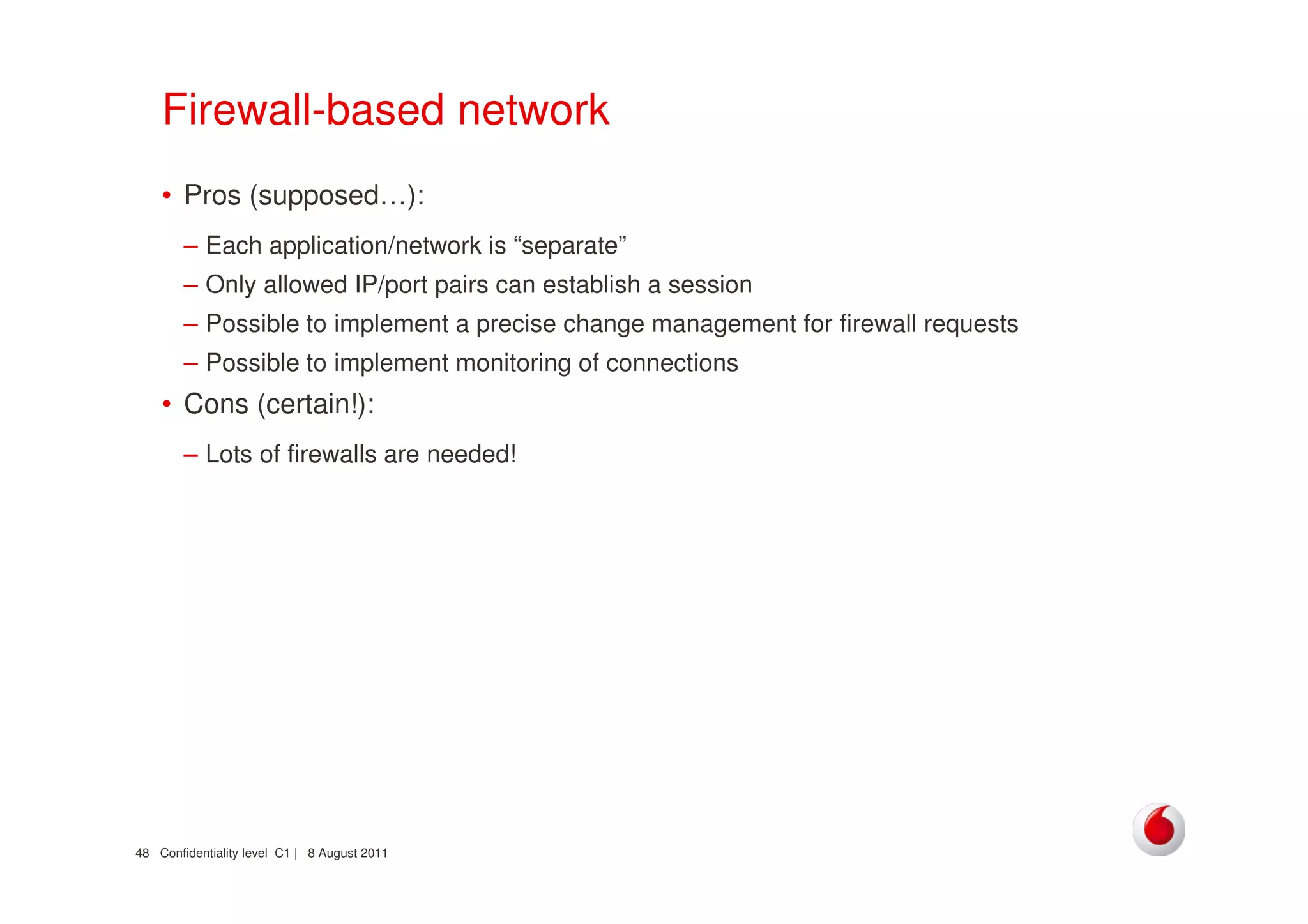 Confidentiality level C1 | 8 August 201148
Firewall-based network
• Pros (supposed…):
– Each application/network is “separate”
– Only allowed IP/port pairs can establish a session
– Possible to implement a precise change management for firewall requests
– Possible to implement monitoring of connections
• Cons (certain!):
– Lots of firewalls are needed!
 