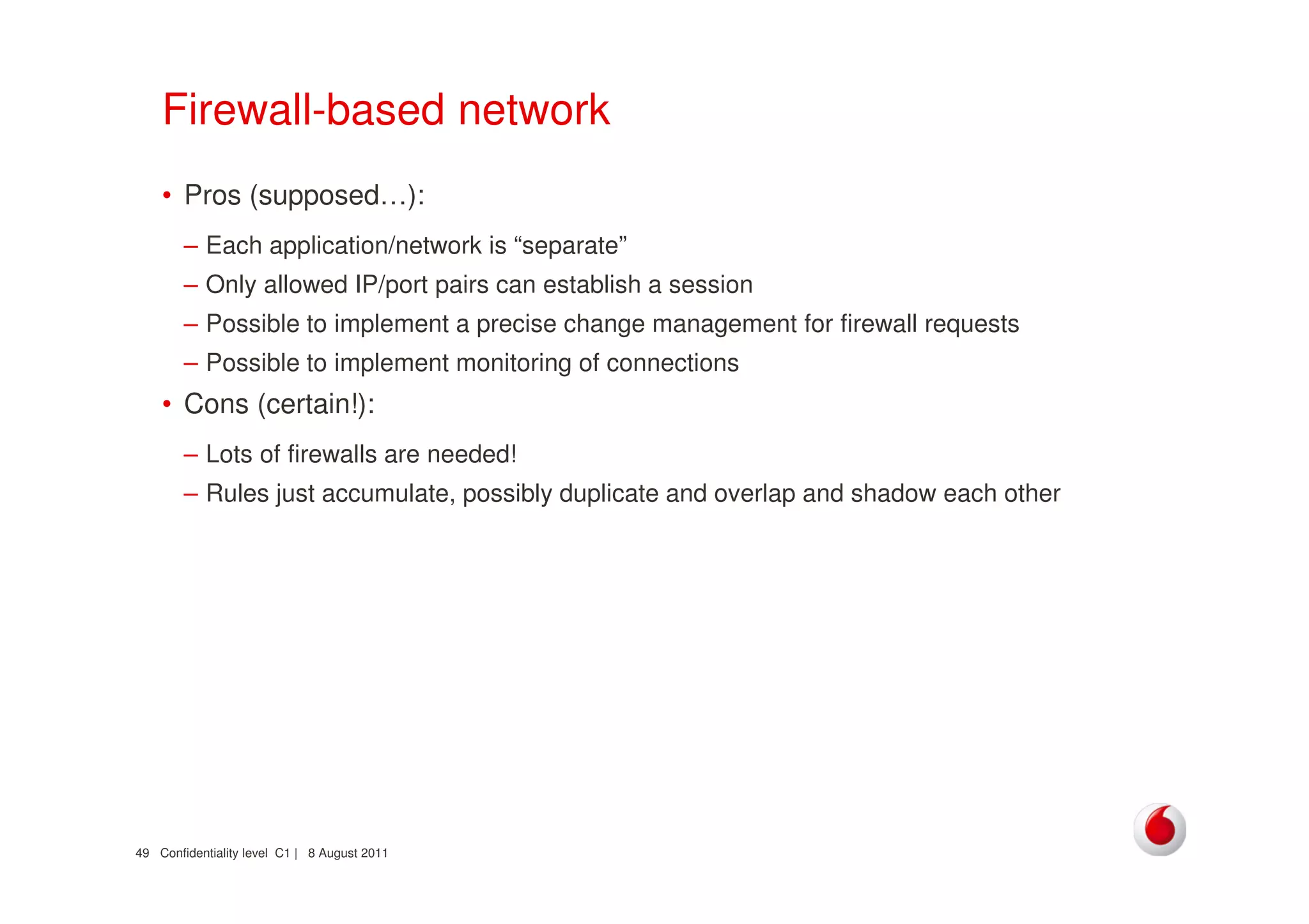 Confidentiality level C1 | 8 August 201149
Firewall-based network
• Pros (supposed…):
– Each application/network is “separate”
– Only allowed IP/port pairs can establish a session
– Possible to implement a precise change management for firewall requests
– Possible to implement monitoring of connections
• Cons (certain!):
– Lots of firewalls are needed!
– Rules just accumulate, possibly duplicate and overlap and shadow each other
 