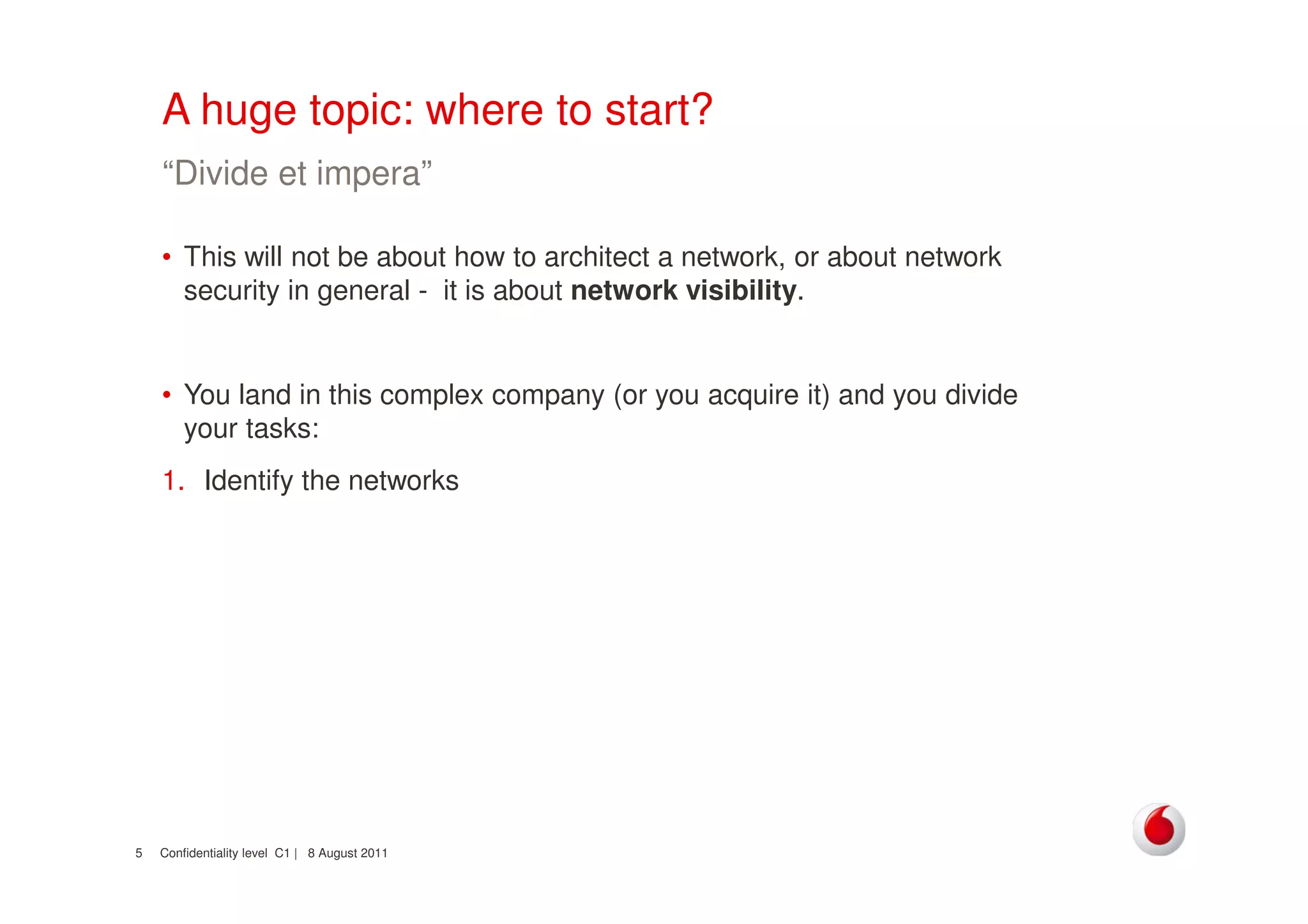 Confidentiality level C1 | 8 August 20115
A huge topic: where to start?
• This will not be about how to architect a network, or about network
security in general - it is about network visibility.
• You land in this complex company (or you acquire it) and you divide
your tasks:
1. Identify the networks
“Divide et impera”
 