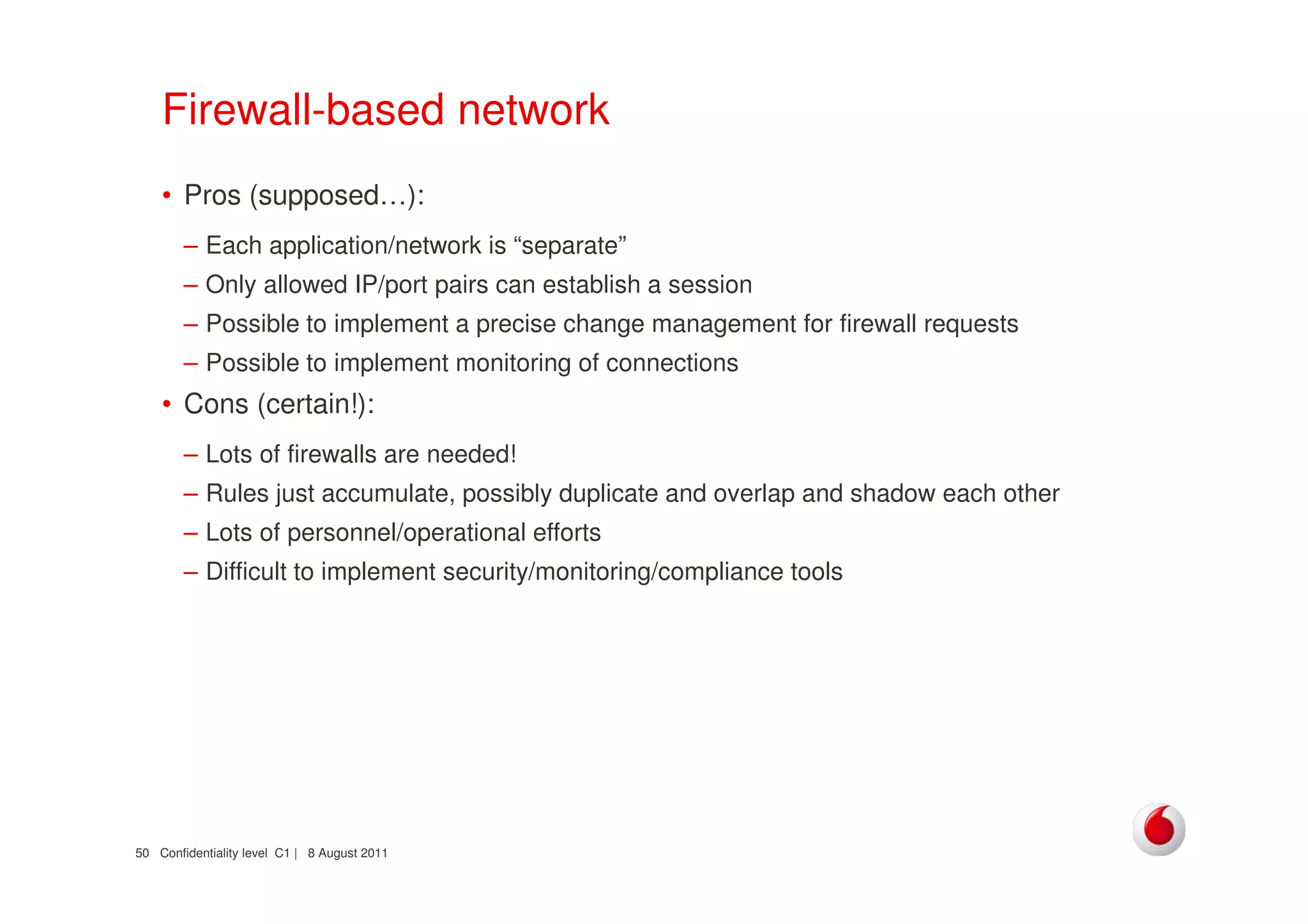 Confidentiality level C1 | 8 August 201150
Firewall-based network
• Pros (supposed…):
– Each application/network is “separate”
– Only allowed IP/port pairs can establish a session
– Possible to implement a precise change management for firewall requests
– Possible to implement monitoring of connections
• Cons (certain!):
– Lots of firewalls are needed!
– Rules just accumulate, possibly duplicate and overlap and shadow each other
– Lots of personnel/operational efforts
– Difficult to implement security/monitoring/compliance tools
 