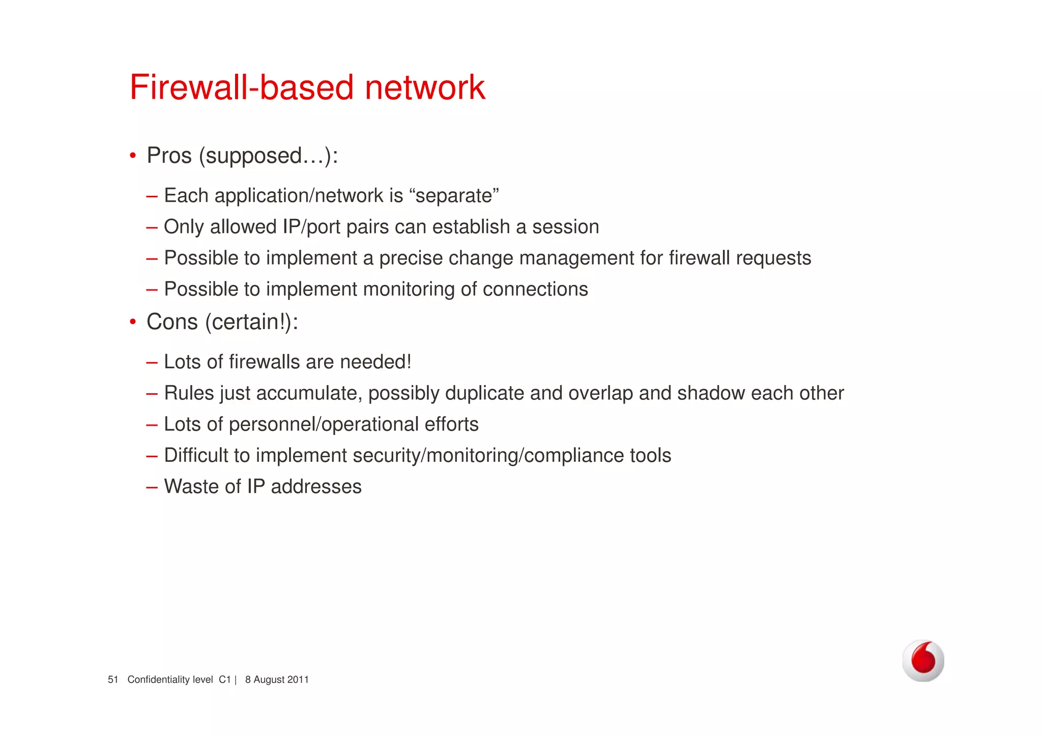 Confidentiality level C1 | 8 August 201151
Firewall-based network
• Pros (supposed…):
– Each application/network is “separate”
– Only allowed IP/port pairs can establish a session
– Possible to implement a precise change management for firewall requests
– Possible to implement monitoring of connections
• Cons (certain!):
– Lots of firewalls are needed!
– Rules just accumulate, possibly duplicate and overlap and shadow each other
– Lots of personnel/operational efforts
– Difficult to implement security/monitoring/compliance tools
– Waste of IP addresses
 