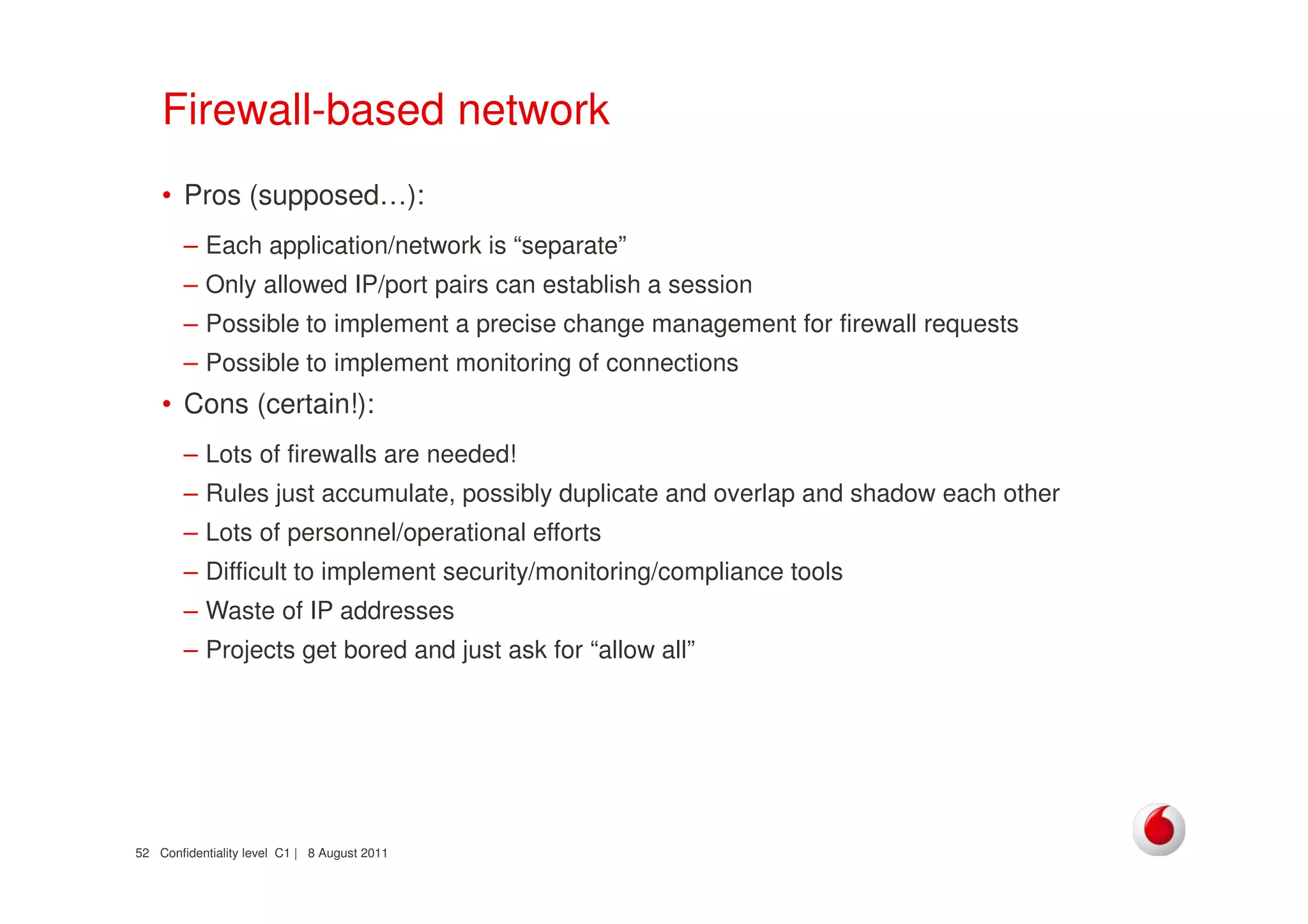 Confidentiality level C1 | 8 August 201152
Firewall-based network
• Pros (supposed…):
– Each application/network is “separate”
– Only allowed IP/port pairs can establish a session
– Possible to implement a precise change management for firewall requests
– Possible to implement monitoring of connections
• Cons (certain!):
– Lots of firewalls are needed!
– Rules just accumulate, possibly duplicate and overlap and shadow each other
– Lots of personnel/operational efforts
– Difficult to implement security/monitoring/compliance tools
– Waste of IP addresses
– Projects get bored and just ask for “allow all”
 