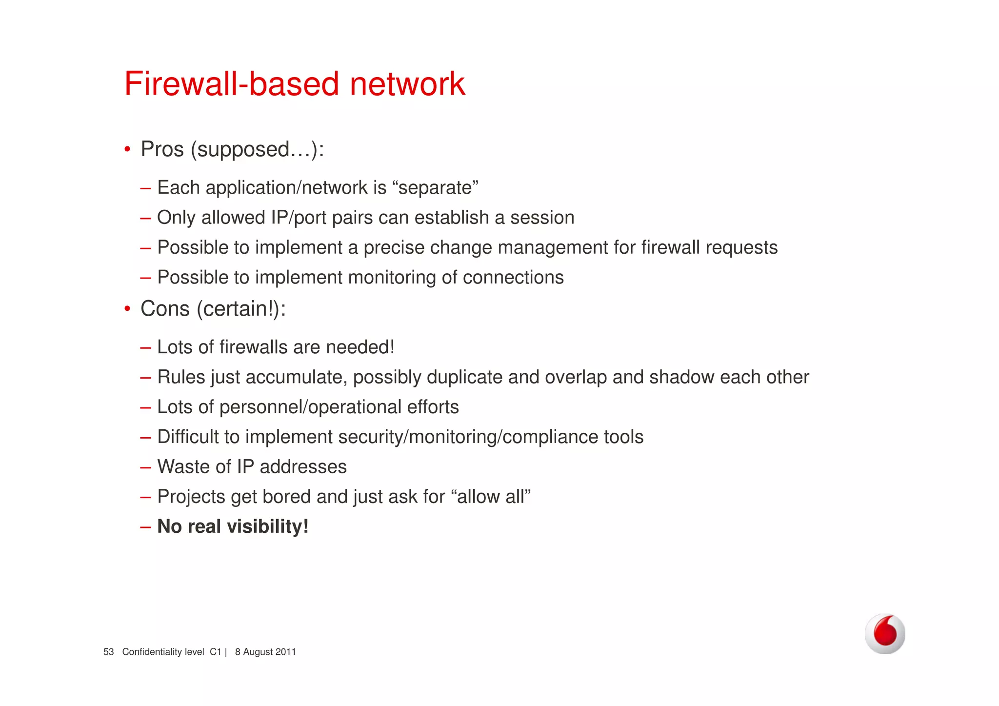 Confidentiality level C1 | 8 August 201153
Firewall-based network
• Pros (supposed…):
– Each application/network is “separate”
– Only allowed IP/port pairs can establish a session
– Possible to implement a precise change management for firewall requests
– Possible to implement monitoring of connections
• Cons (certain!):
– Lots of firewalls are needed!
– Rules just accumulate, possibly duplicate and overlap and shadow each other
– Lots of personnel/operational efforts
– Difficult to implement security/monitoring/compliance tools
– Waste of IP addresses
– Projects get bored and just ask for “allow all”
– No real visibility!
 