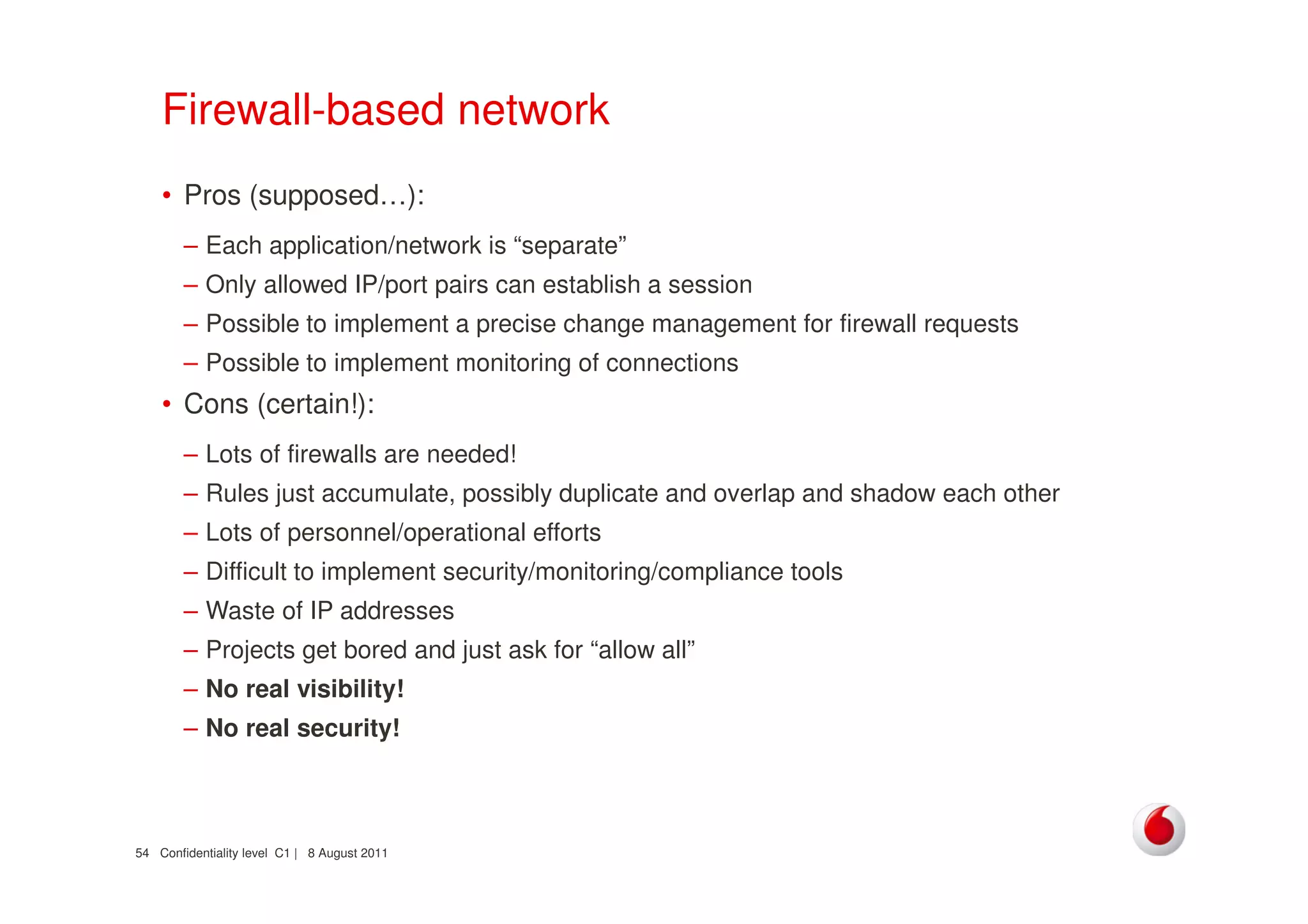 Confidentiality level C1 | 8 August 201154
Firewall-based network
• Pros (supposed…):
– Each application/network is “separate”
– Only allowed IP/port pairs can establish a session
– Possible to implement a precise change management for firewall requests
– Possible to implement monitoring of connections
• Cons (certain!):
– Lots of firewalls are needed!
– Rules just accumulate, possibly duplicate and overlap and shadow each other
– Lots of personnel/operational efforts
– Difficult to implement security/monitoring/compliance tools
– Waste of IP addresses
– Projects get bored and just ask for “allow all”
– No real visibility!
– No real security!
 