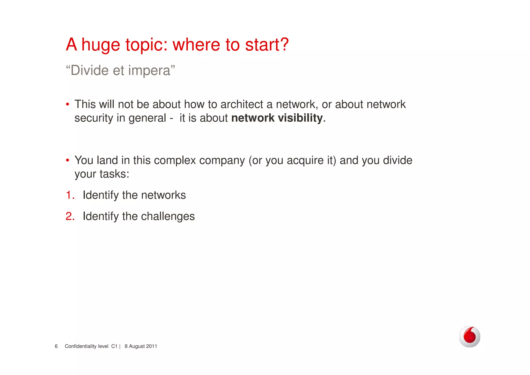 Confidentiality level C1 | 8 August 20116
A huge topic: where to start?
• This will not be about how to architect a network, or about network
security in general - it is about network visibility.
• You land in this complex company (or you acquire it) and you divide
your tasks:
1. Identify the networks
2. Identify the challenges
“Divide et impera”
 