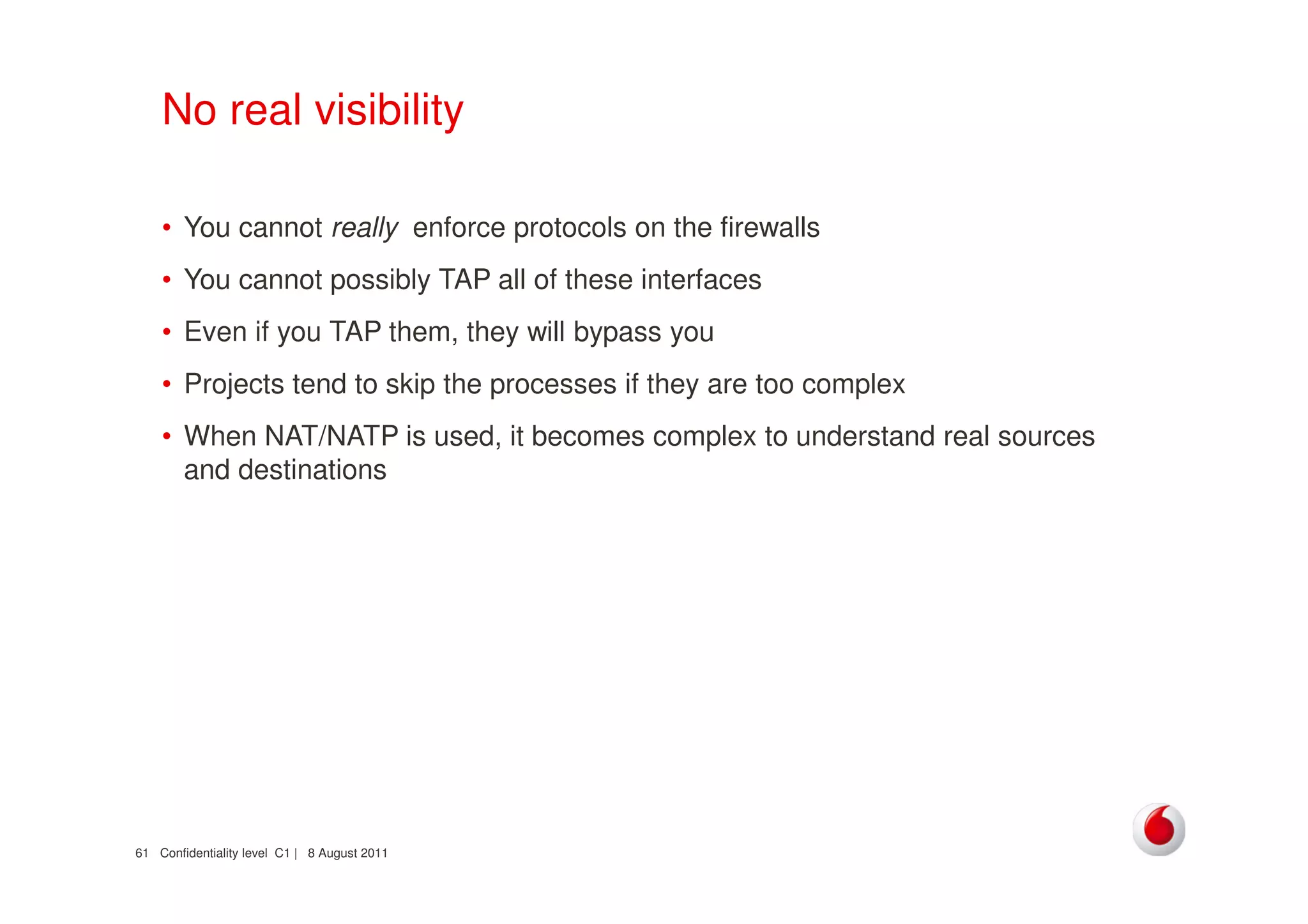 Confidentiality level C1 | 8 August 201161
No real visibility
• You cannot really enforce protocols on the firewalls
• You cannot possibly TAP all of these interfaces
• Even if you TAP them, they will bypass you
• Projects tend to skip the processes if they are too complex
• When NAT/NATP is used, it becomes complex to understand real sources
and destinations
 