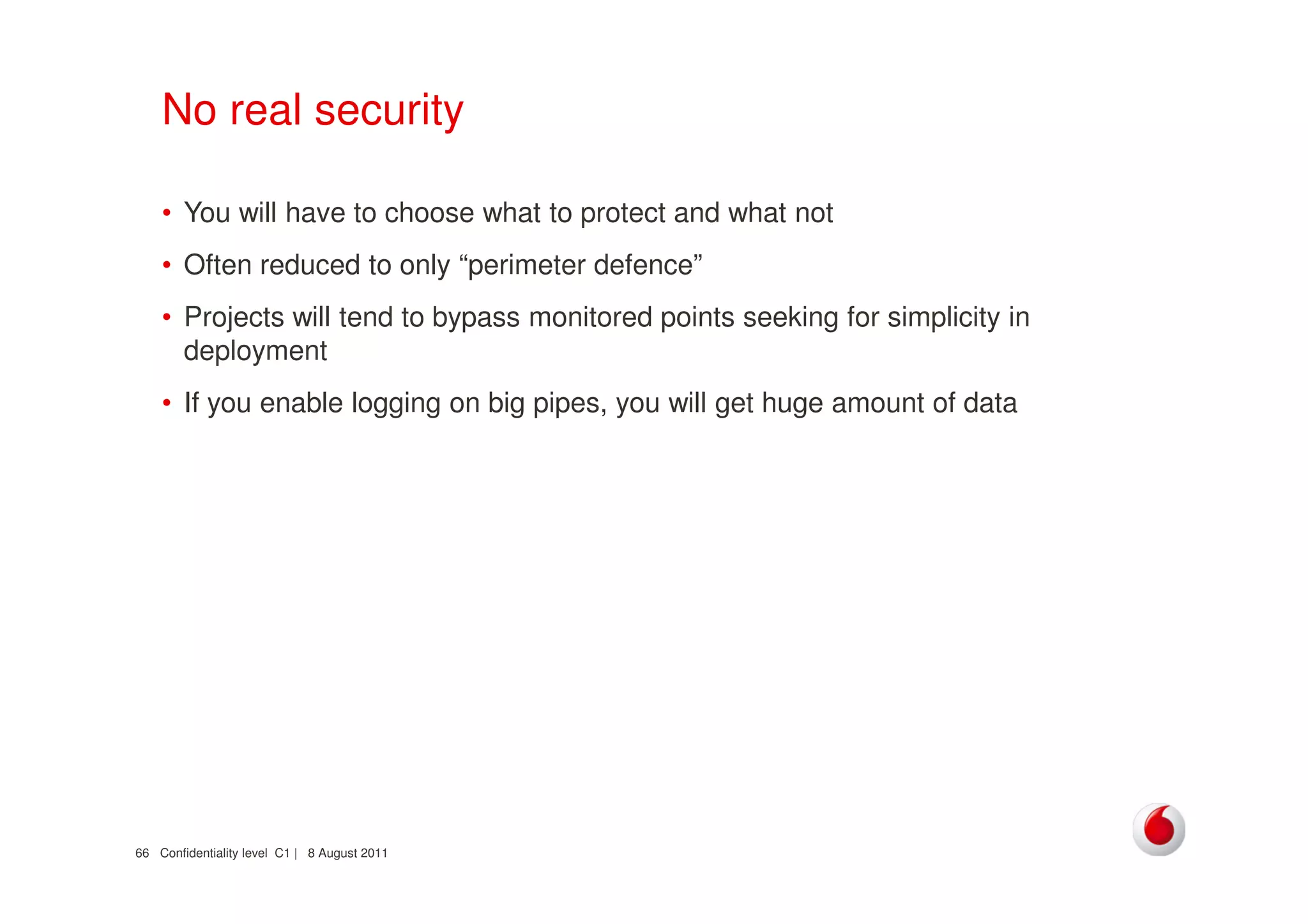 Confidentiality level C1 | 8 August 201166
No real security
• You will have to choose what to protect and what not
• Often reduced to only “perimeter defence”
• Projects will tend to bypass monitored points seeking for simplicity in
deployment
• If you enable logging on big pipes, you will get huge amount of data
 
