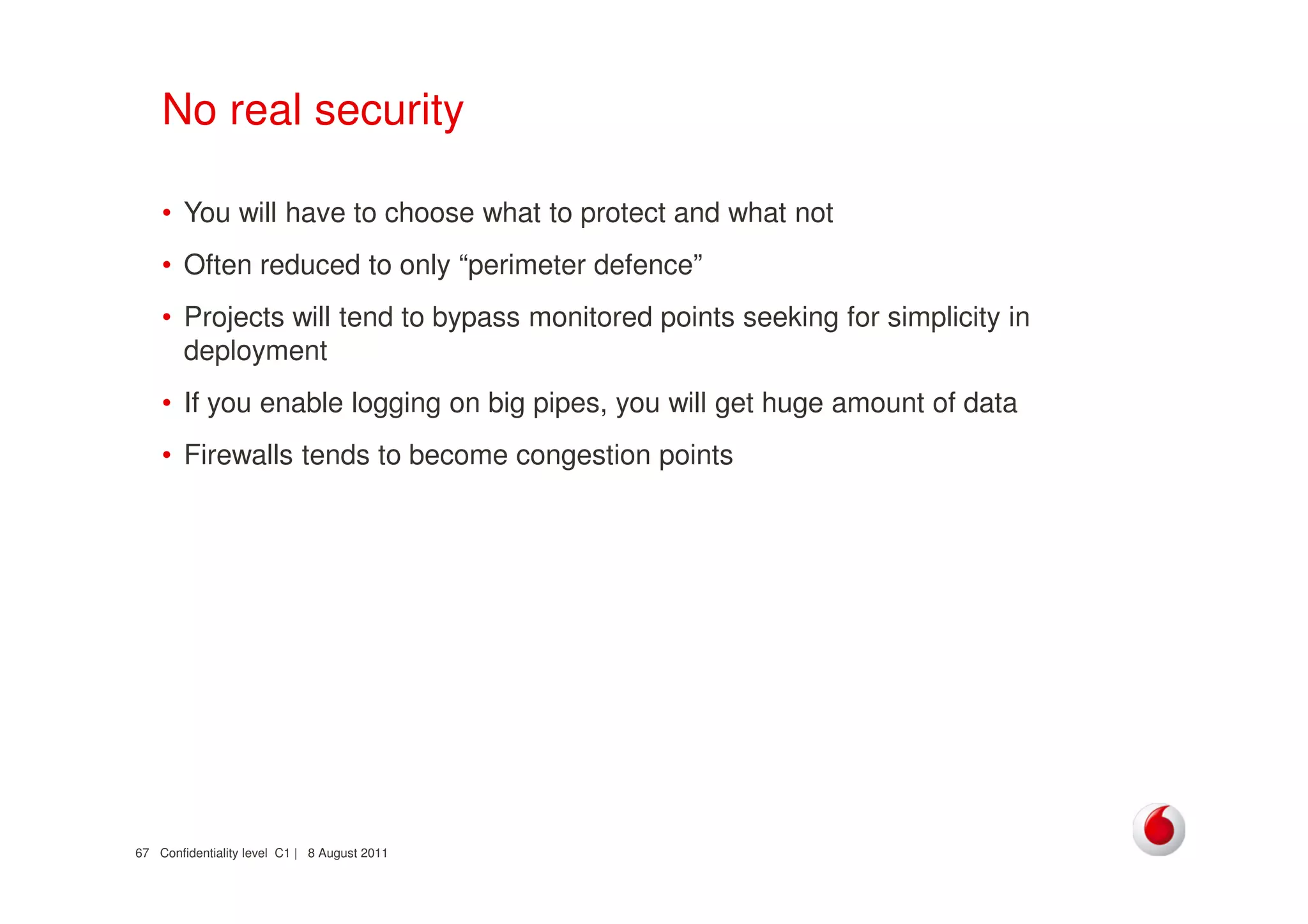 Confidentiality level C1 | 8 August 201167
No real security
• You will have to choose what to protect and what not
• Often reduced to only “perimeter defence”
• Projects will tend to bypass monitored points seeking for simplicity in
deployment
• If you enable logging on big pipes, you will get huge amount of data
• Firewalls tends to become congestion points
 
