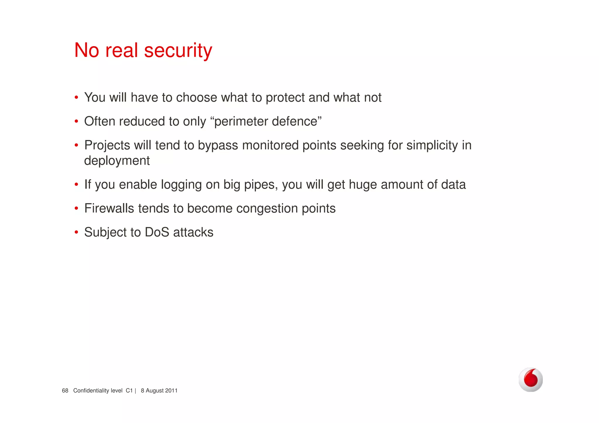 Confidentiality level C1 | 8 August 201168
No real security
• You will have to choose what to protect and what not
• Often reduced to only “perimeter defence”
• Projects will tend to bypass monitored points seeking for simplicity in
deployment
• If you enable logging on big pipes, you will get huge amount of data
• Firewalls tends to become congestion points
• Subject to DoS attacks
 