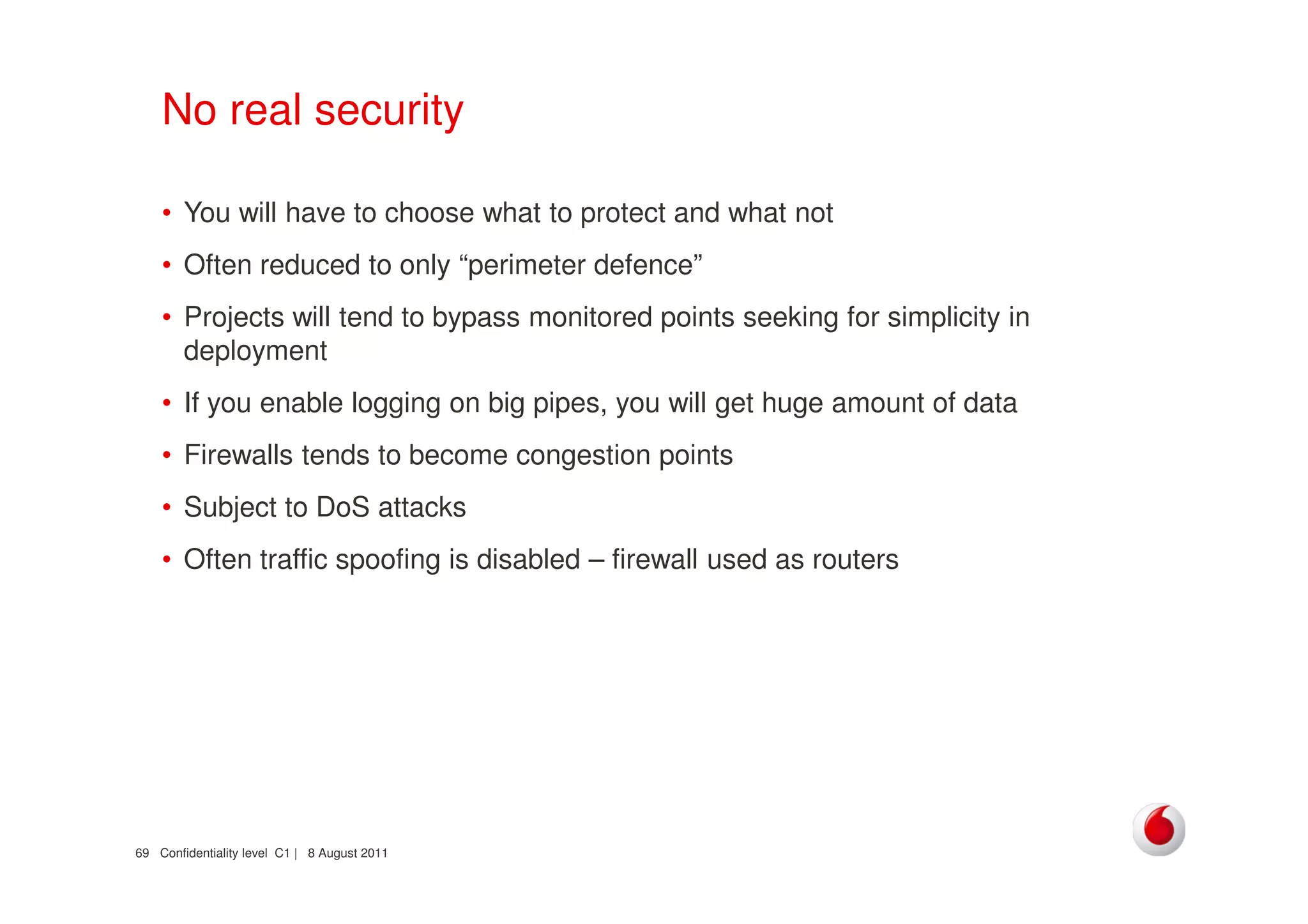 Confidentiality level C1 | 8 August 201169
No real security
• You will have to choose what to protect and what not
• Often reduced to only “perimeter defence”
• Projects will tend to bypass monitored points seeking for simplicity in
deployment
• If you enable logging on big pipes, you will get huge amount of data
• Firewalls tends to become congestion points
• Subject to DoS attacks
• Often traffic spoofing is disabled – firewall used as routers
 