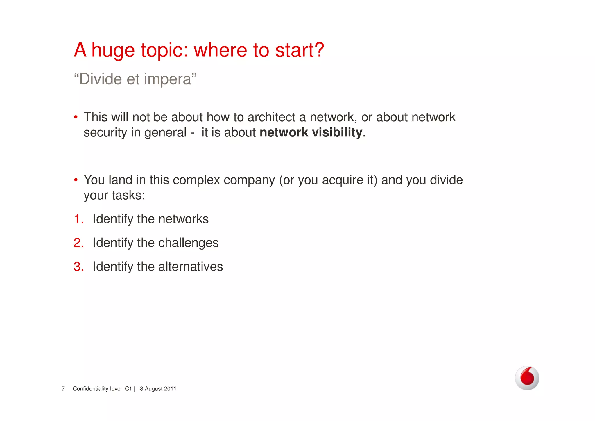Confidentiality level C1 | 8 August 20117
A huge topic: where to start?
• This will not be about how to architect a network, or about network
security in general - it is about network visibility.
• You land in this complex company (or you acquire it) and you divide
your tasks:
1. Identify the networks
2. Identify the challenges
3. Identify the alternatives
“Divide et impera”
 