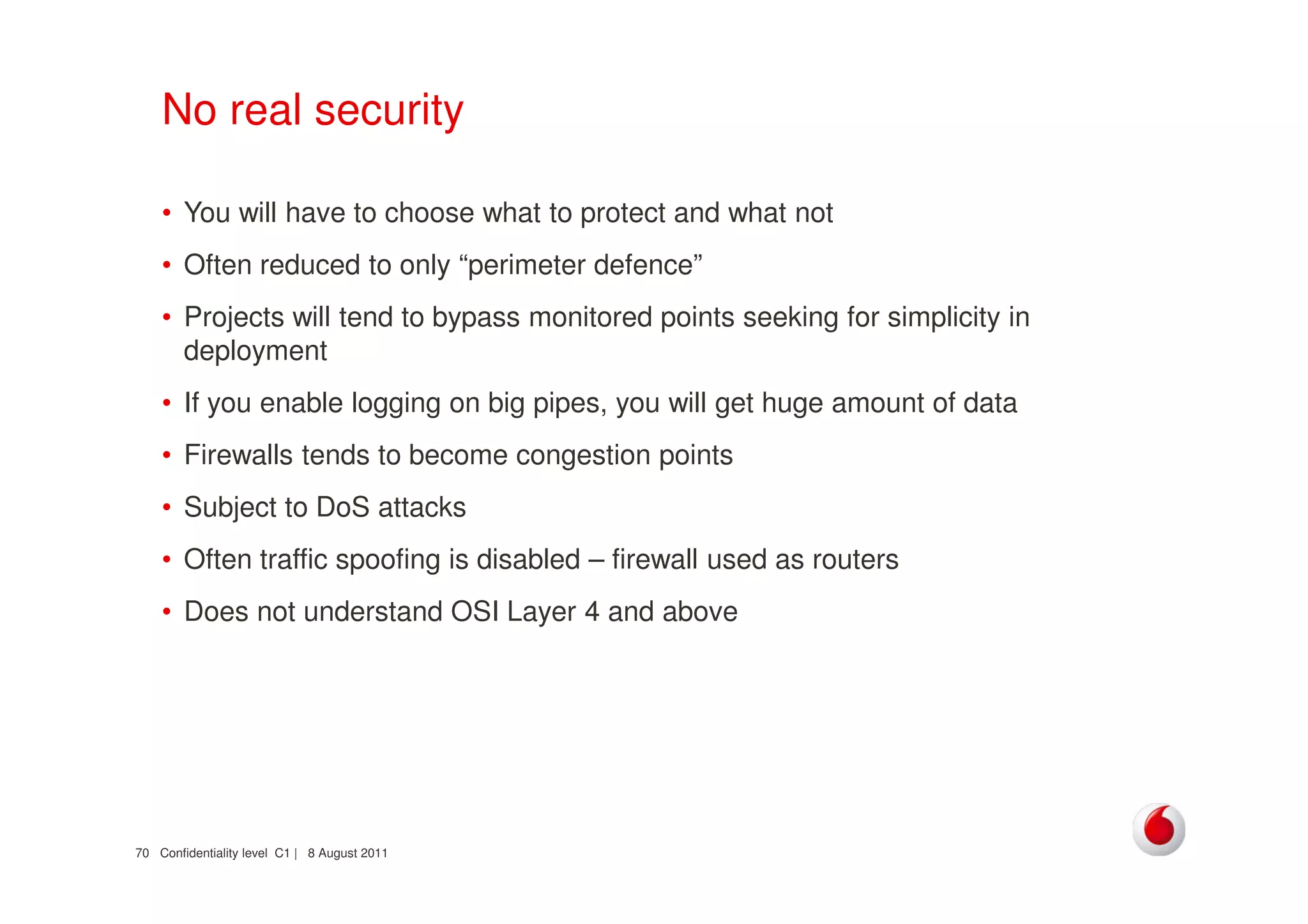 Confidentiality level C1 | 8 August 201170
No real security
• You will have to choose what to protect and what not
• Often reduced to only “perimeter defence”
• Projects will tend to bypass monitored points seeking for simplicity in
deployment
• If you enable logging on big pipes, you will get huge amount of data
• Firewalls tends to become congestion points
• Subject to DoS attacks
• Often traffic spoofing is disabled – firewall used as routers
• Does not understand OSI Layer 4 and above
 