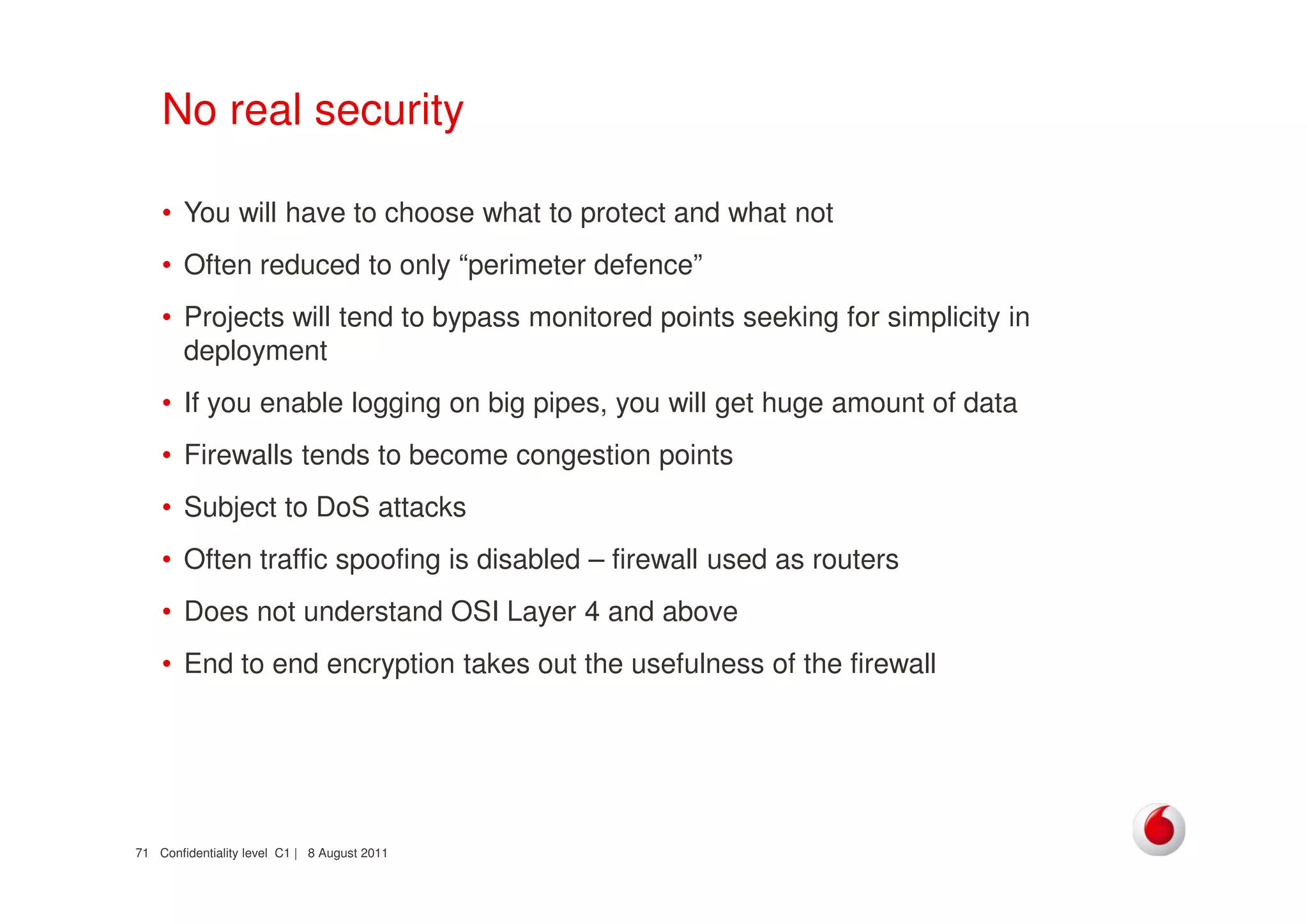 Confidentiality level C1 | 8 August 201171
No real security
• You will have to choose what to protect and what not
• Often reduced to only “perimeter defence”
• Projects will tend to bypass monitored points seeking for simplicity in
deployment
• If you enable logging on big pipes, you will get huge amount of data
• Firewalls tends to become congestion points
• Subject to DoS attacks
• Often traffic spoofing is disabled – firewall used as routers
• Does not understand OSI Layer 4 and above
• End to end encryption takes out the usefulness of the firewall
 