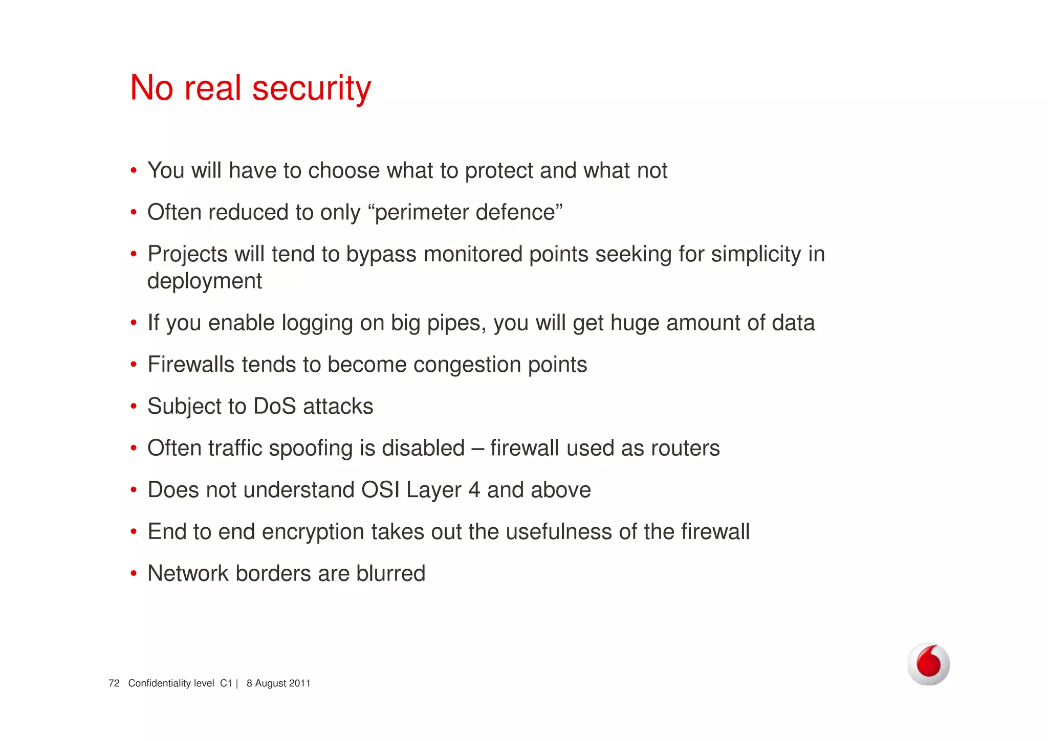 Confidentiality level C1 | 8 August 201172
No real security
• You will have to choose what to protect and what not
• Often reduced to only “perimeter defence”
• Projects will tend to bypass monitored points seeking for simplicity in
deployment
• If you enable logging on big pipes, you will get huge amount of data
• Firewalls tends to become congestion points
• Subject to DoS attacks
• Often traffic spoofing is disabled – firewall used as routers
• Does not understand OSI Layer 4 and above
• End to end encryption takes out the usefulness of the firewall
• Network borders are blurred
 