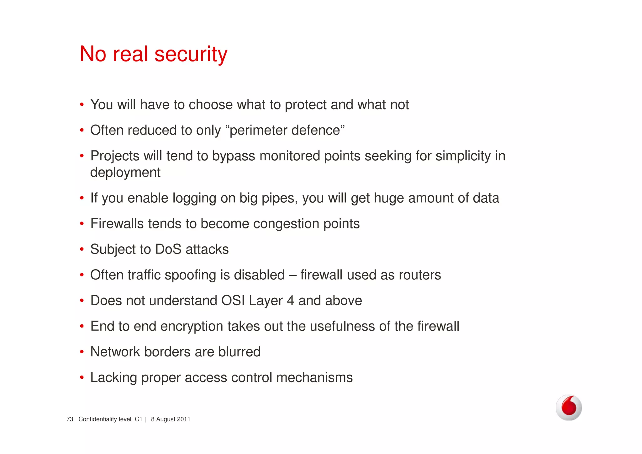 Confidentiality level C1 | 8 August 201173
No real security
• You will have to choose what to protect and what not
• Often reduced to only “perimeter defence”
• Projects will tend to bypass monitored points seeking for simplicity in
deployment
• If you enable logging on big pipes, you will get huge amount of data
• Firewalls tends to become congestion points
• Subject to DoS attacks
• Often traffic spoofing is disabled – firewall used as routers
• Does not understand OSI Layer 4 and above
• End to end encryption takes out the usefulness of the firewall
• Network borders are blurred
• Lacking proper access control mechanisms
 
