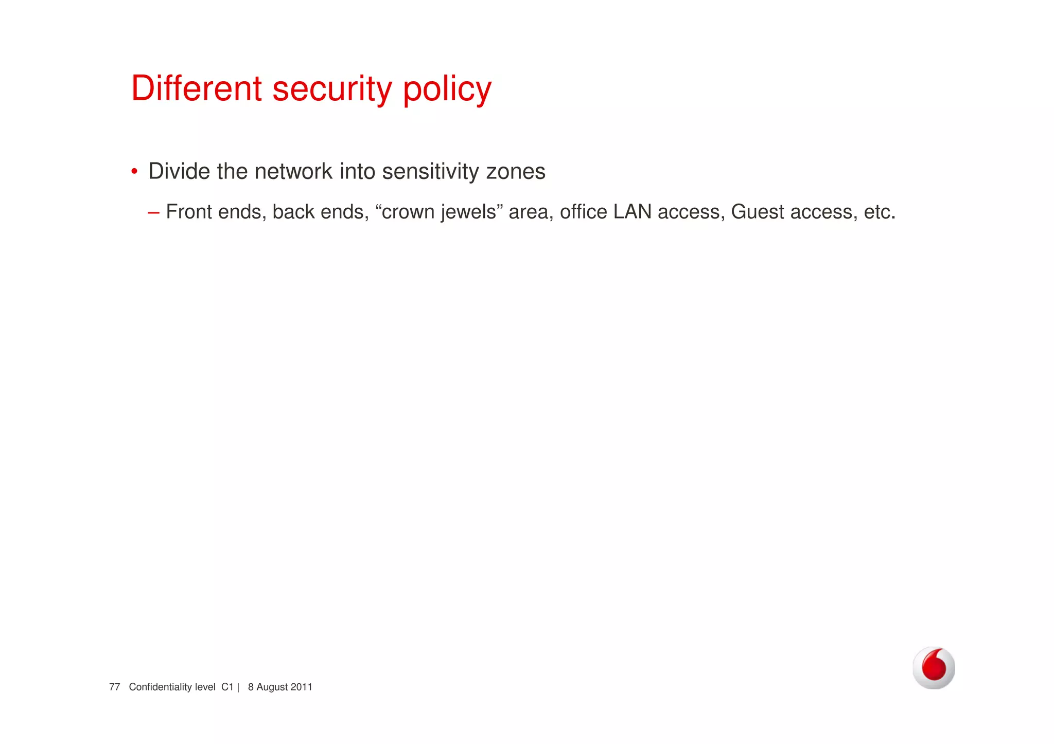 Confidentiality level C1 | 8 August 201177
Different security policy
• Divide the network into sensitivity zones
– Front ends, back ends, “crown jewels” area, office LAN access, Guest access, etc.
 