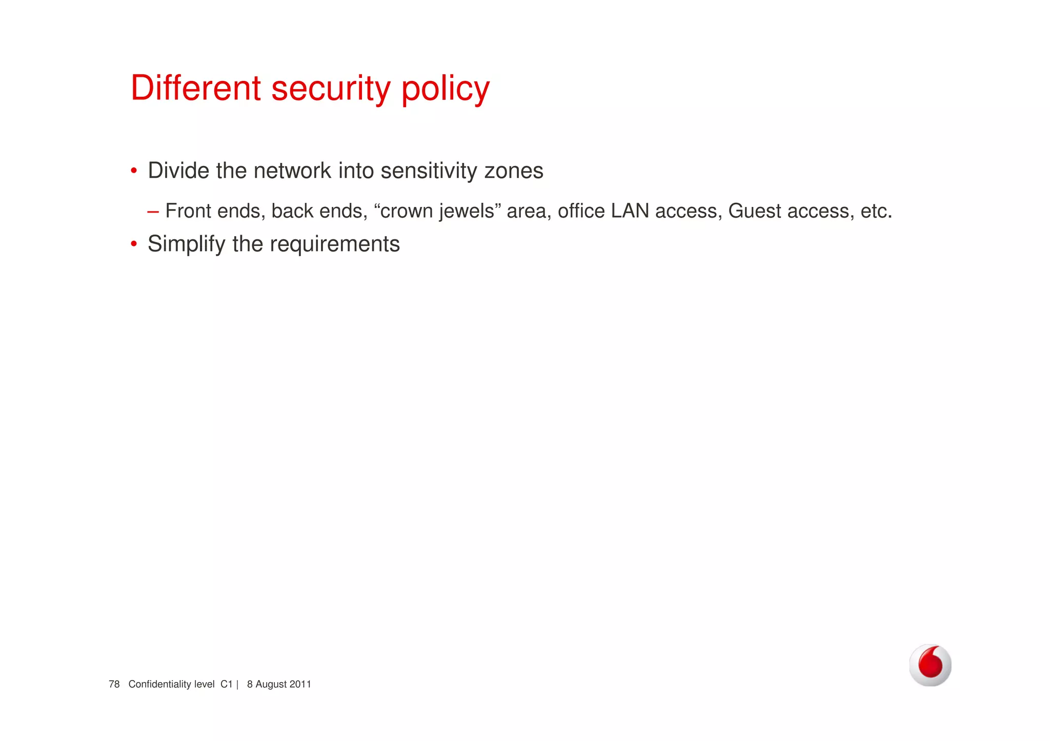 Confidentiality level C1 | 8 August 201178
Different security policy
• Divide the network into sensitivity zones
– Front ends, back ends, “crown jewels” area, office LAN access, Guest access, etc.
• Simplify the requirements
 