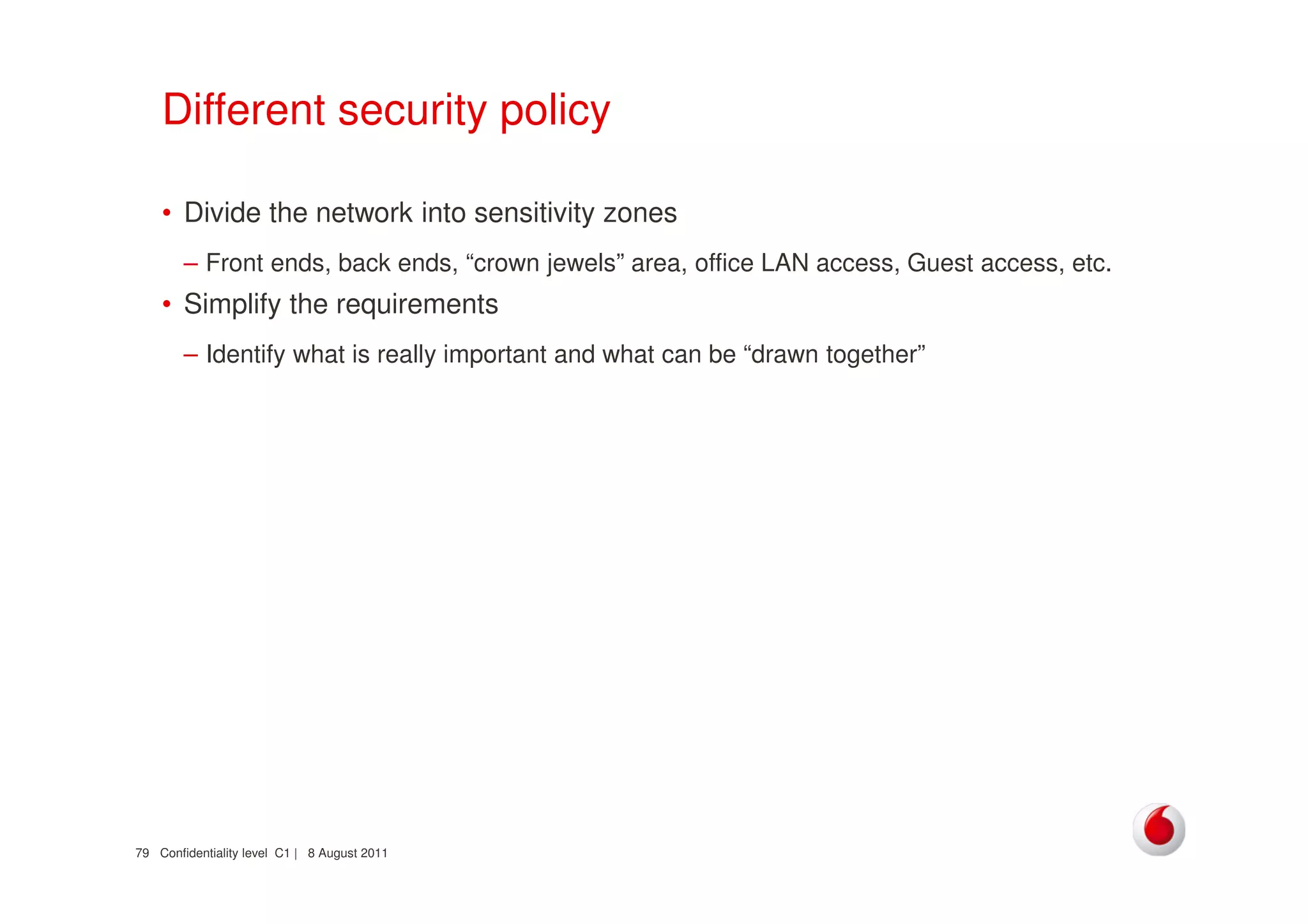 Confidentiality level C1 | 8 August 201179
Different security policy
• Divide the network into sensitivity zones
– Front ends, back ends, “crown jewels” area, office LAN access, Guest access, etc.
• Simplify the requirements
– Identify what is really important and what can be “drawn together”
 