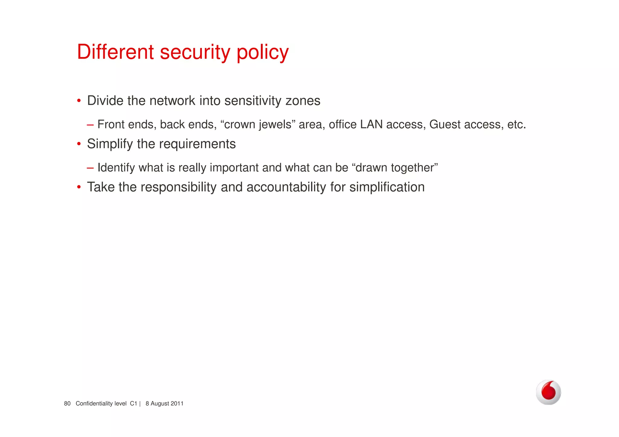 Confidentiality level C1 | 8 August 201180
Different security policy
• Divide the network into sensitivity zones
– Front ends, back ends, “crown jewels” area, office LAN access, Guest access, etc.
• Simplify the requirements
– Identify what is really important and what can be “drawn together”
• Take the responsibility and accountability for simplification
 