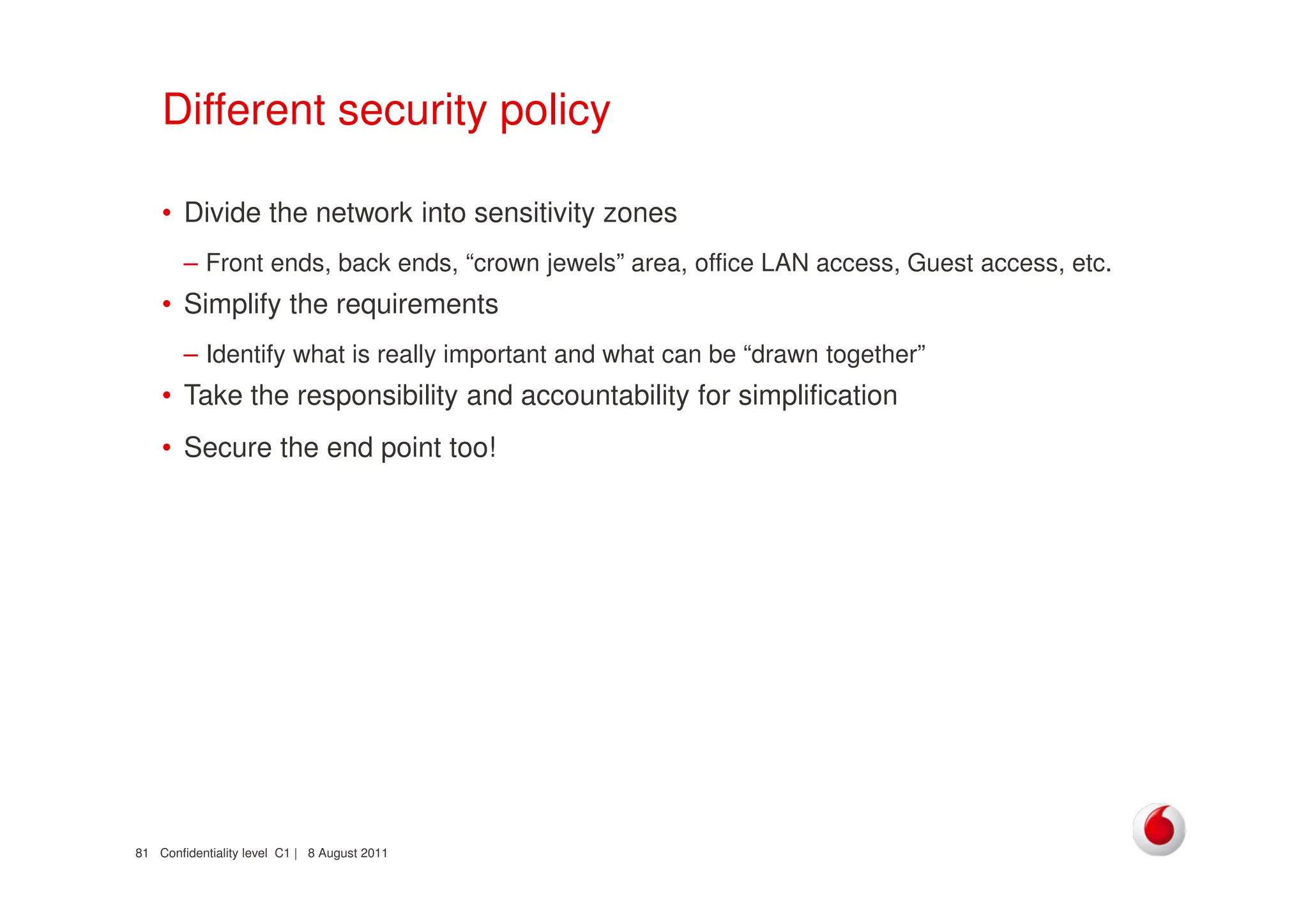 Confidentiality level C1 | 8 August 201181
Different security policy
• Divide the network into sensitivity zones
– Front ends, back ends, “crown jewels” area, office LAN access, Guest access, etc.
• Simplify the requirements
– Identify what is really important and what can be “drawn together”
• Take the responsibility and accountability for simplification
• Secure the end point too!
 