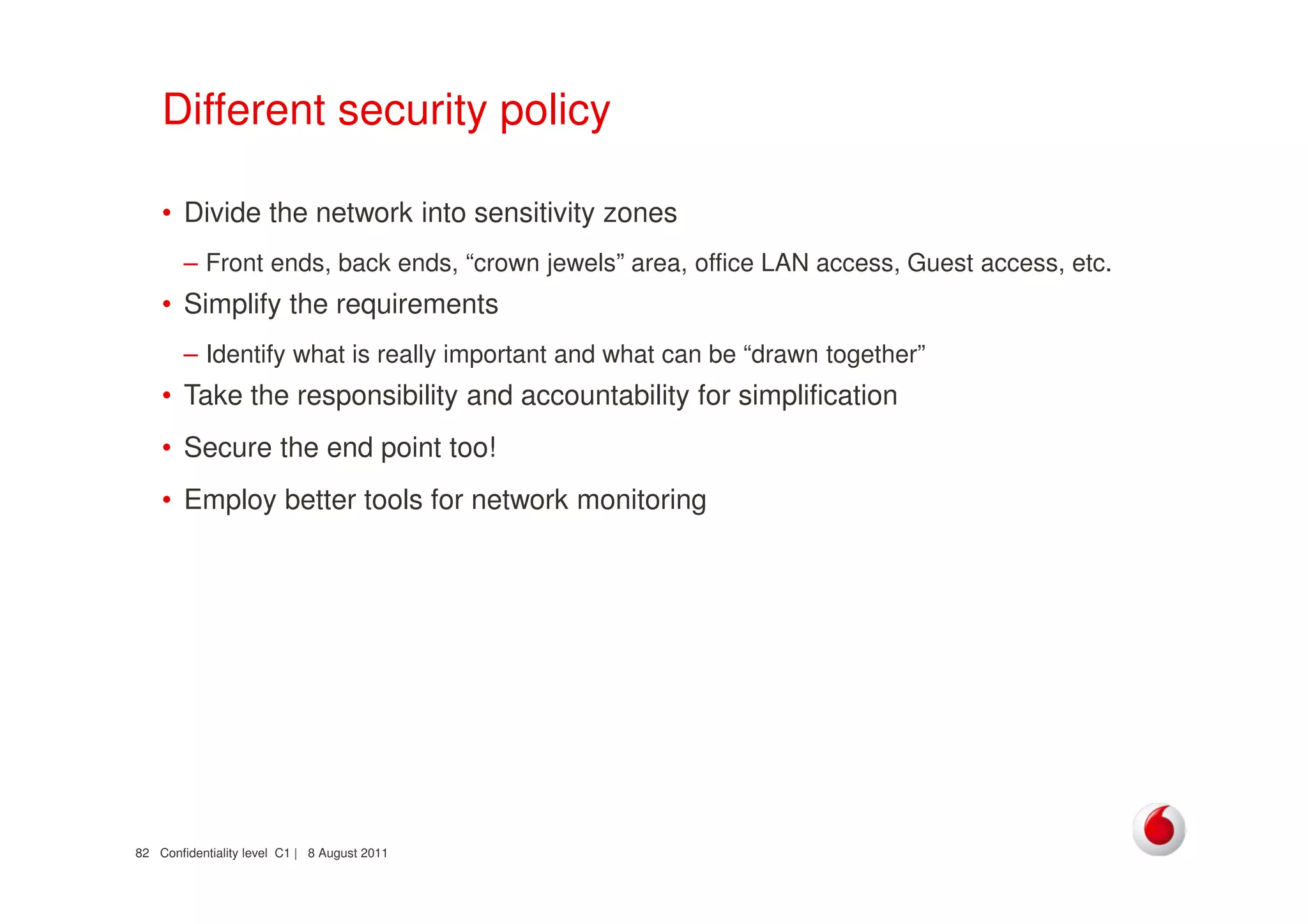 Confidentiality level C1 | 8 August 201182
Different security policy
• Divide the network into sensitivity zones
– Front ends, back ends, “crown jewels” area, office LAN access, Guest access, etc.
• Simplify the requirements
– Identify what is really important and what can be “drawn together”
• Take the responsibility and accountability for simplification
• Secure the end point too!
• Employ better tools for network monitoring
 