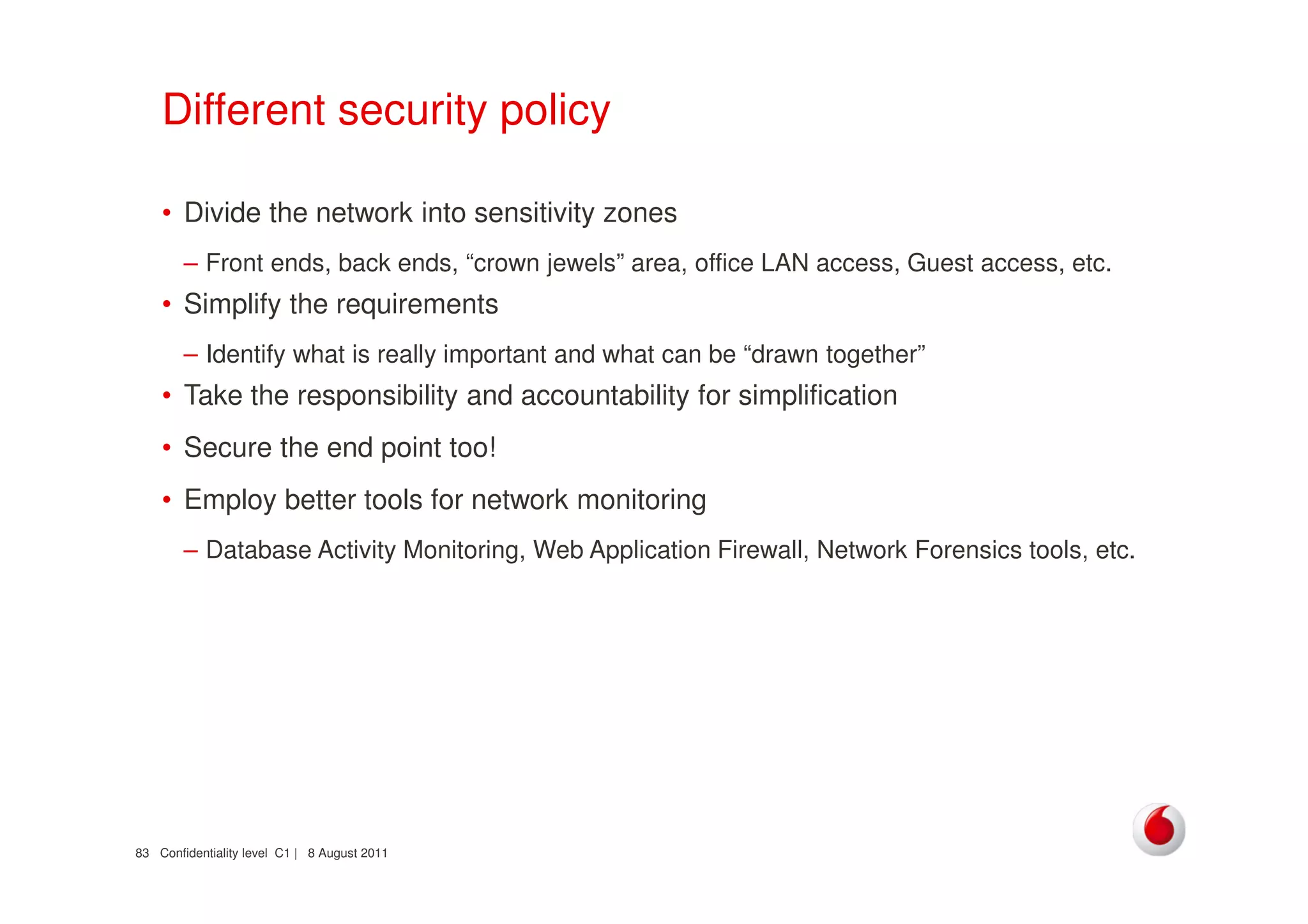 Confidentiality level C1 | 8 August 201183
Different security policy
• Divide the network into sensitivity zones
– Front ends, back ends, “crown jewels” area, office LAN access, Guest access, etc.
• Simplify the requirements
– Identify what is really important and what can be “drawn together”
• Take the responsibility and accountability for simplification
• Secure the end point too!
• Employ better tools for network monitoring
– Database Activity Monitoring, Web Application Firewall, Network Forensics tools, etc.
 