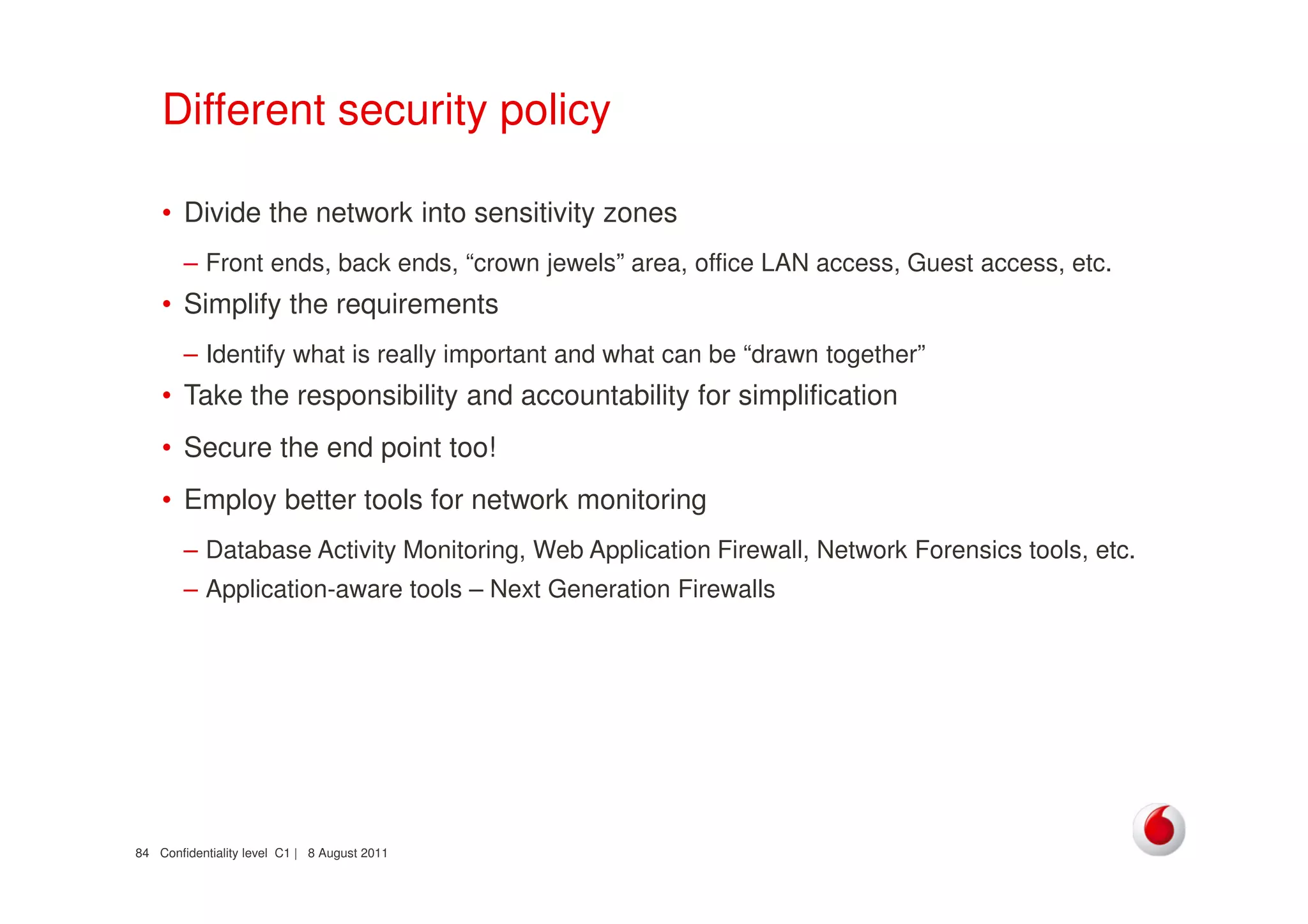 Confidentiality level C1 | 8 August 201184
Different security policy
• Divide the network into sensitivity zones
– Front ends, back ends, “crown jewels” area, office LAN access, Guest access, etc.
• Simplify the requirements
– Identify what is really important and what can be “drawn together”
• Take the responsibility and accountability for simplification
• Secure the end point too!
• Employ better tools for network monitoring
– Database Activity Monitoring, Web Application Firewall, Network Forensics tools, etc.
– Application-aware tools – Next Generation Firewalls
 