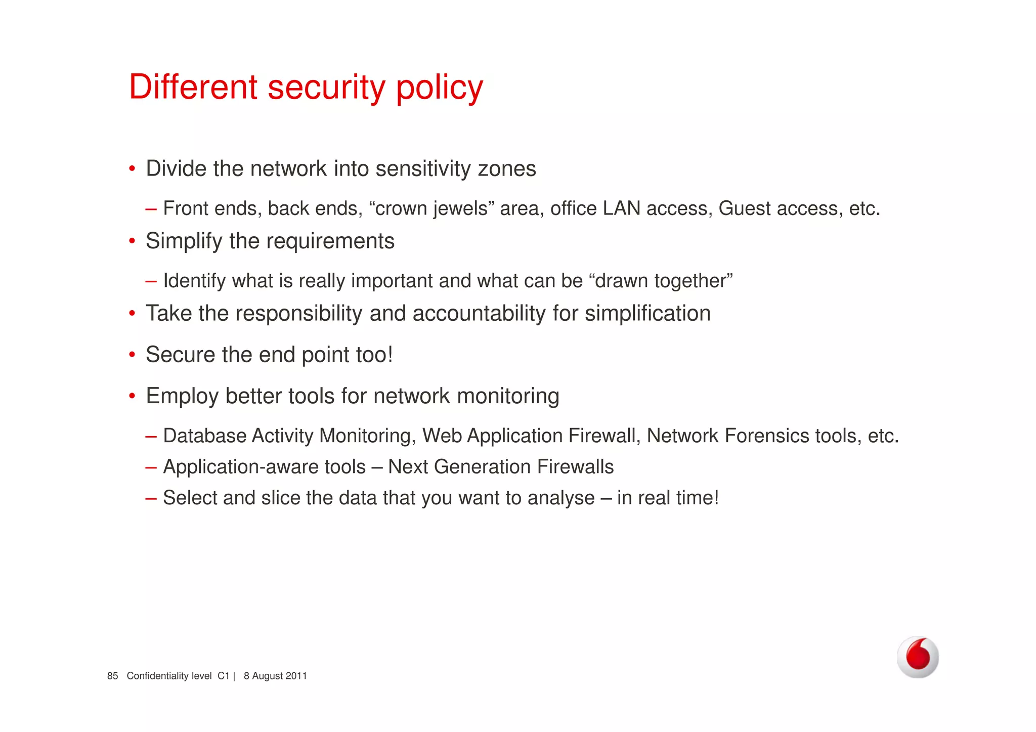 Confidentiality level C1 | 8 August 201185
Different security policy
• Divide the network into sensitivity zones
– Front ends, back ends, “crown jewels” area, office LAN access, Guest access, etc.
• Simplify the requirements
– Identify what is really important and what can be “drawn together”
• Take the responsibility and accountability for simplification
• Secure the end point too!
• Employ better tools for network monitoring
– Database Activity Monitoring, Web Application Firewall, Network Forensics tools, etc.
– Application-aware tools – Next Generation Firewalls
– Select and slice the data that you want to analyse – in real time!
 