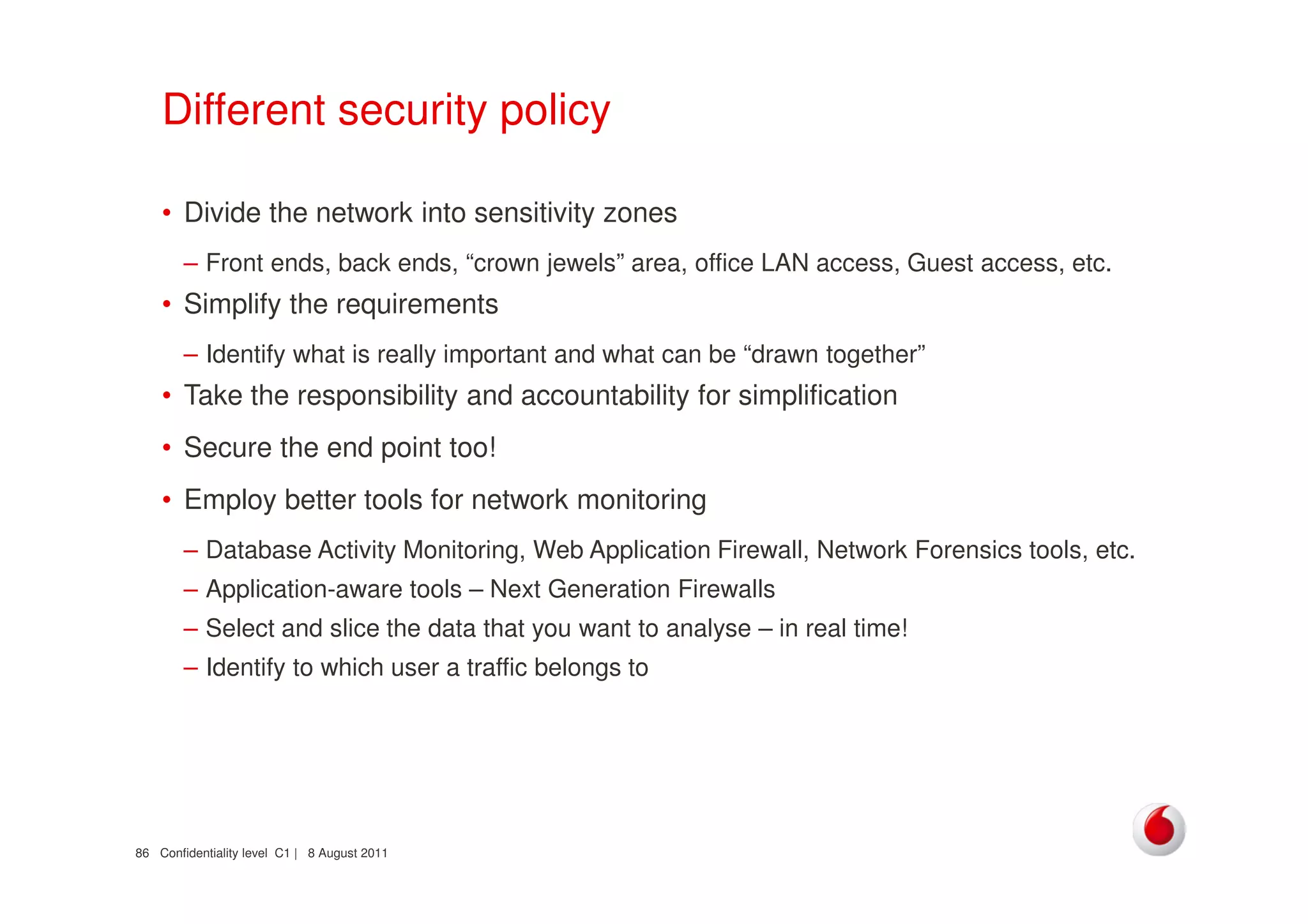 Confidentiality level C1 | 8 August 201186
Different security policy
• Divide the network into sensitivity zones
– Front ends, back ends, “crown jewels” area, office LAN access, Guest access, etc.
• Simplify the requirements
– Identify what is really important and what can be “drawn together”
• Take the responsibility and accountability for simplification
• Secure the end point too!
• Employ better tools for network monitoring
– Database Activity Monitoring, Web Application Firewall, Network Forensics tools, etc.
– Application-aware tools – Next Generation Firewalls
– Select and slice the data that you want to analyse – in real time!
– Identify to which user a traffic belongs to
 
