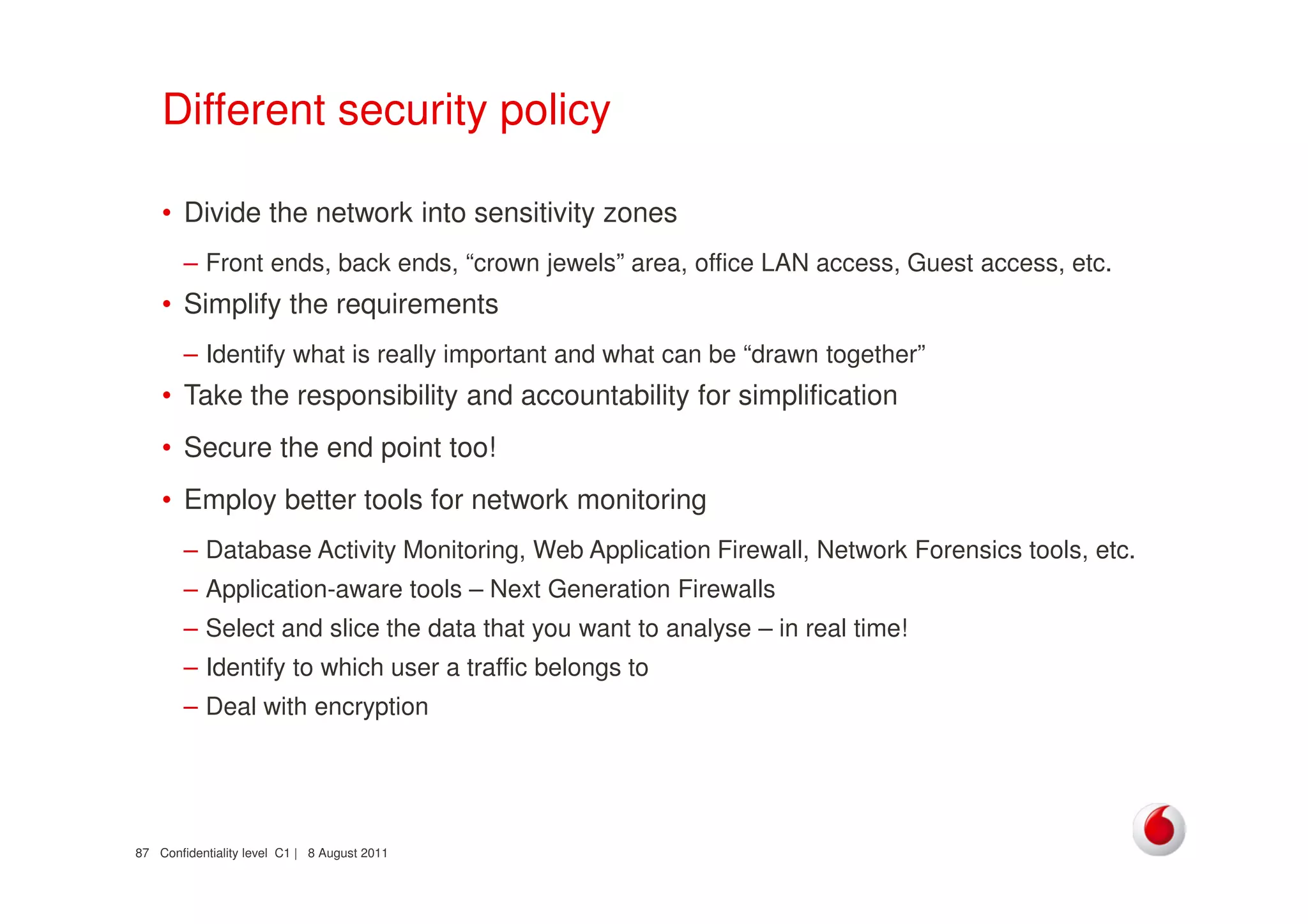 Confidentiality level C1 | 8 August 201187
Different security policy
• Divide the network into sensitivity zones
– Front ends, back ends, “crown jewels” area, office LAN access, Guest access, etc.
• Simplify the requirements
– Identify what is really important and what can be “drawn together”
• Take the responsibility and accountability for simplification
• Secure the end point too!
• Employ better tools for network monitoring
– Database Activity Monitoring, Web Application Firewall, Network Forensics tools, etc.
– Application-aware tools – Next Generation Firewalls
– Select and slice the data that you want to analyse – in real time!
– Identify to which user a traffic belongs to
– Deal with encryption
 