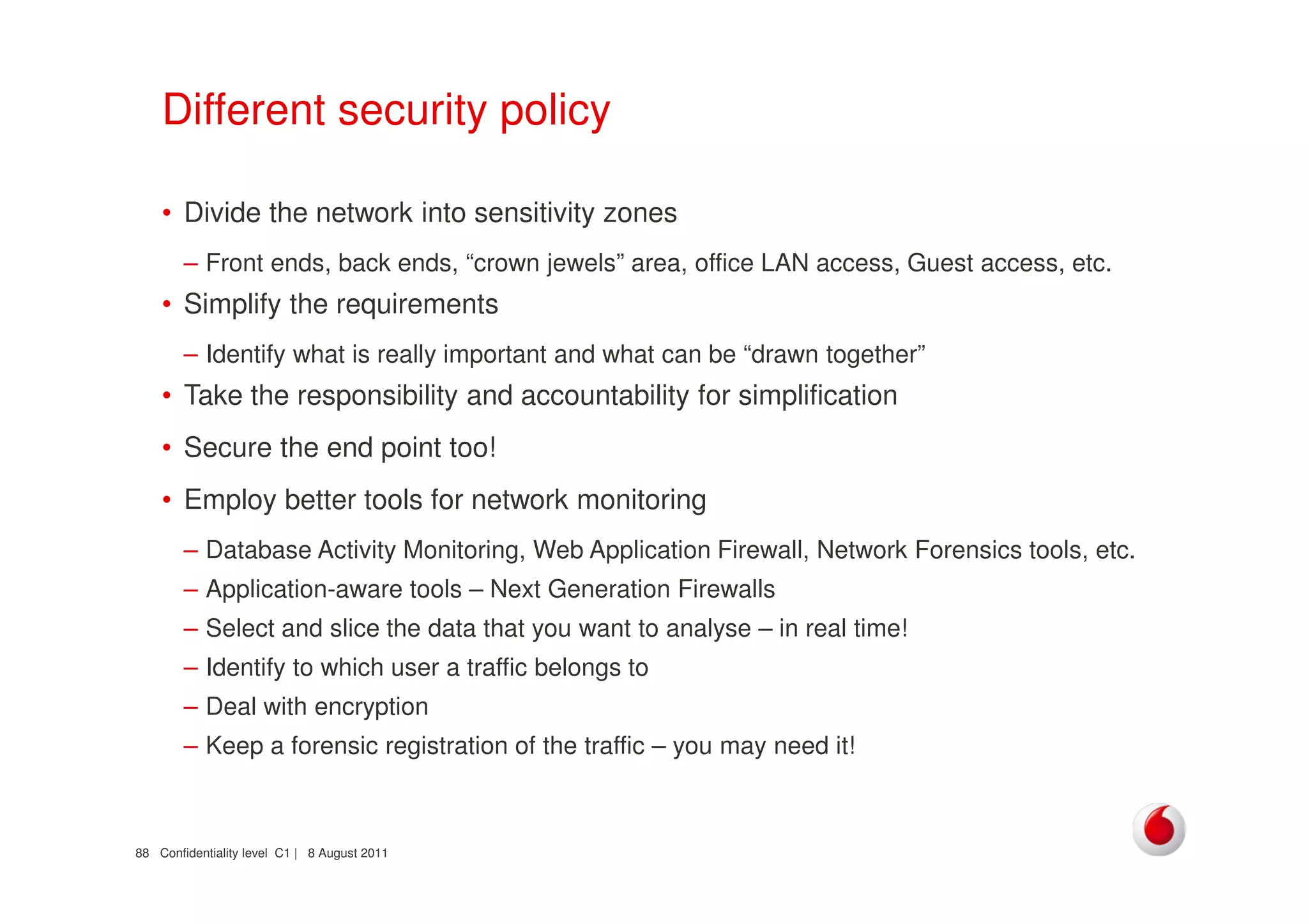 Confidentiality level C1 | 8 August 201188
Different security policy
• Divide the network into sensitivity zones
– Front ends, back ends, “crown jewels” area, office LAN access, Guest access, etc.
• Simplify the requirements
– Identify what is really important and what can be “drawn together”
• Take the responsibility and accountability for simplification
• Secure the end point too!
• Employ better tools for network monitoring
– Database Activity Monitoring, Web Application Firewall, Network Forensics tools, etc.
– Application-aware tools – Next Generation Firewalls
– Select and slice the data that you want to analyse – in real time!
– Identify to which user a traffic belongs to
– Deal with encryption
– Keep a forensic registration of the traffic – you may need it!
 