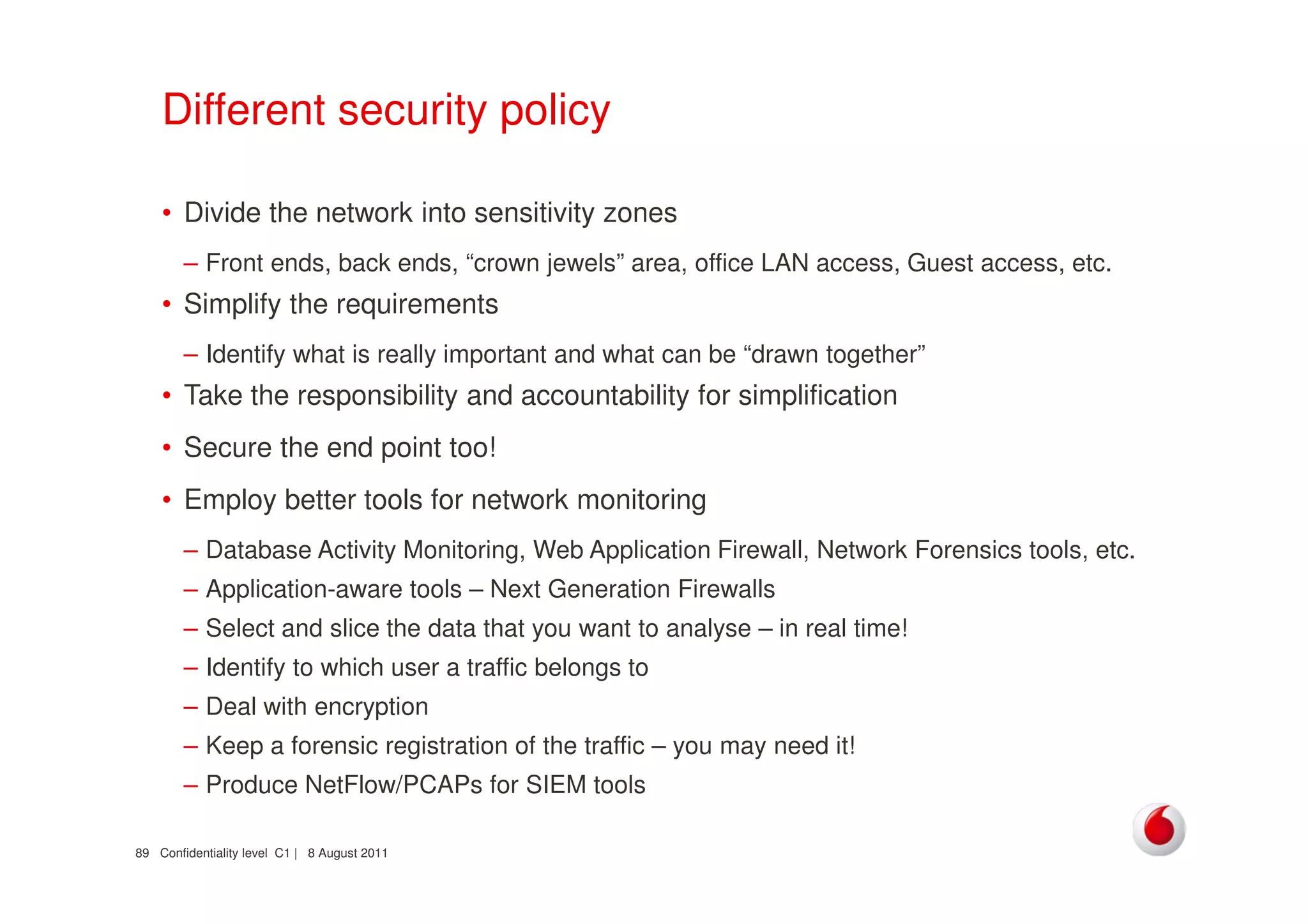 Confidentiality level C1 | 8 August 201189
Different security policy
• Divide the network into sensitivity zones
– Front ends, back ends, “crown jewels” area, office LAN access, Guest access, etc.
• Simplify the requirements
– Identify what is really important and what can be “drawn together”
• Take the responsibility and accountability for simplification
• Secure the end point too!
• Employ better tools for network monitoring
– Database Activity Monitoring, Web Application Firewall, Network Forensics tools, etc.
– Application-aware tools – Next Generation Firewalls
– Select and slice the data that you want to analyse – in real time!
– Identify to which user a traffic belongs to
– Deal with encryption
– Keep a forensic registration of the traffic – you may need it!
– Produce NetFlow/PCAPs for SIEM tools
 