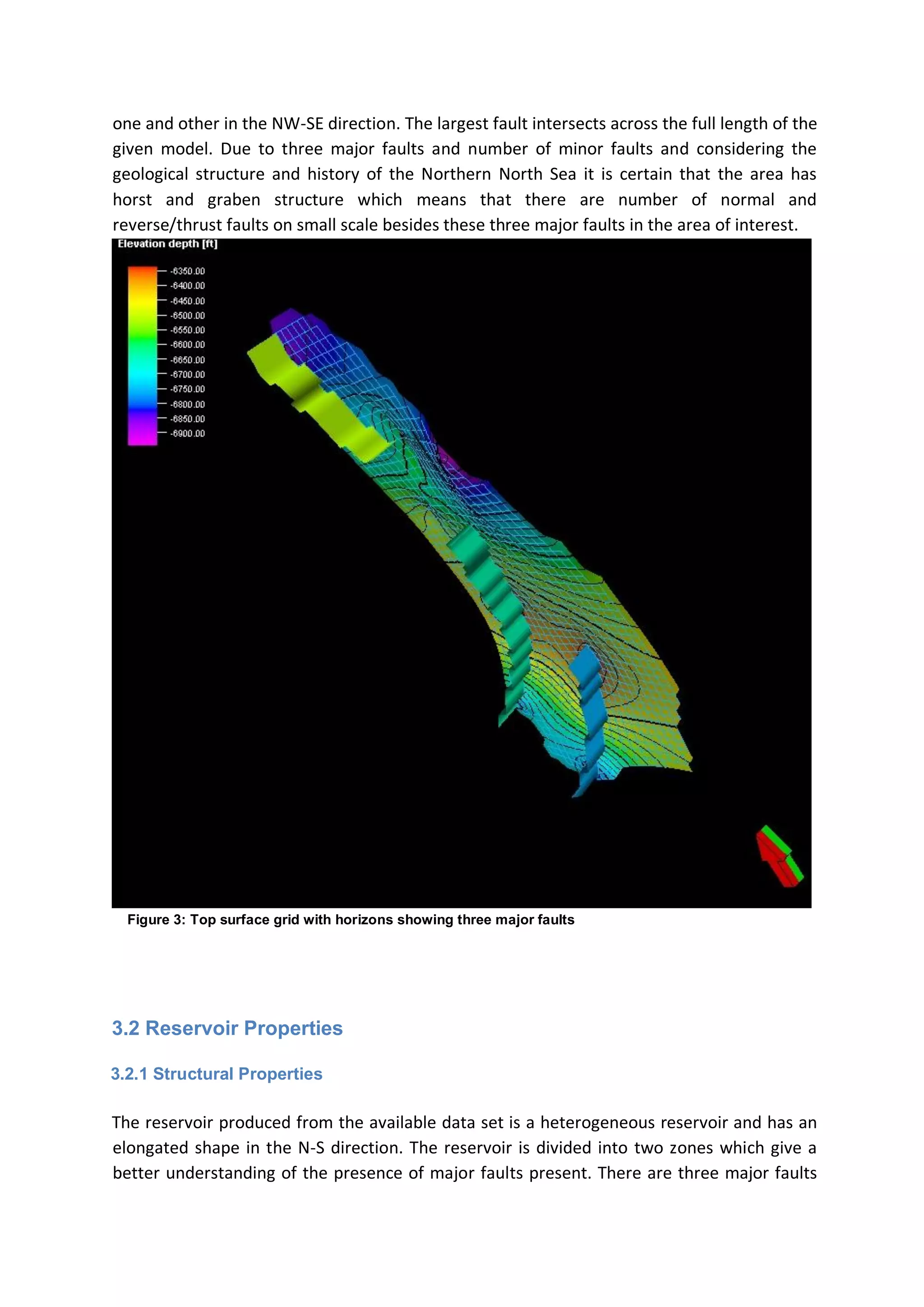 one and other in the NW-SE direction. The largest fault intersects across the full length of the
given model. Due to three major faults and number of minor faults and considering the
geological structure and history of the Northern North Sea it is certain that the area has
horst and graben structure which means that there are number of normal and
reverse/thrust faults on small scale besides these three major faults in the area of interest.
Figure 3: Top surface grid with horizons showing three major faults
3.2 Reservoir Properties
3.2.1 Structural Properties
The reservoir produced from the available data set is a heterogeneous reservoir and has an
elongated shape in the N-S direction. The reservoir is divided into two zones which give a
better understanding of the presence of major faults present. There are three major faults
 